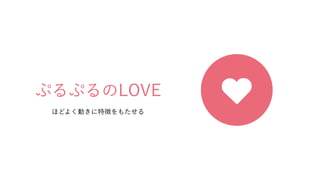 ぷるぷるのLOVE
ほどよく動きに特徴をもたせる
 