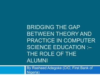 BRIDGING THE GAP
BETWEEN THEORY AND
PRACTICE IN COMPUTER
SCIENCE EDUCATION :–
THE ROLE OF THE
ALUMNI
By Rasheed Adegoke (CIO, First Bank of
Nigeria)
 