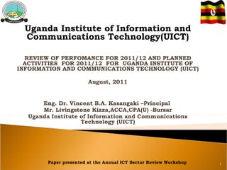 Uganda Institute of Information and Communications Technology(UICT) REVIEW OF PERFOMANCE FOR 2011/12 AND PLANNED ACTIVITIES  FOR 2011/12  FOR  UGANDA INSTITUTE OF INFORMATION AND COMMUNICATIONS TECHNOLOGY (UICT) August, 2011 Eng. Dr. Vincent B.A. Kasangaki –Principal  Mr. Livingstone Kizza,ACCA,CPA(U) -Bursar Uganda Institute of Information and Communications Technology (UICT) Paper presented at the Annual ICT Sector Review Workshop 