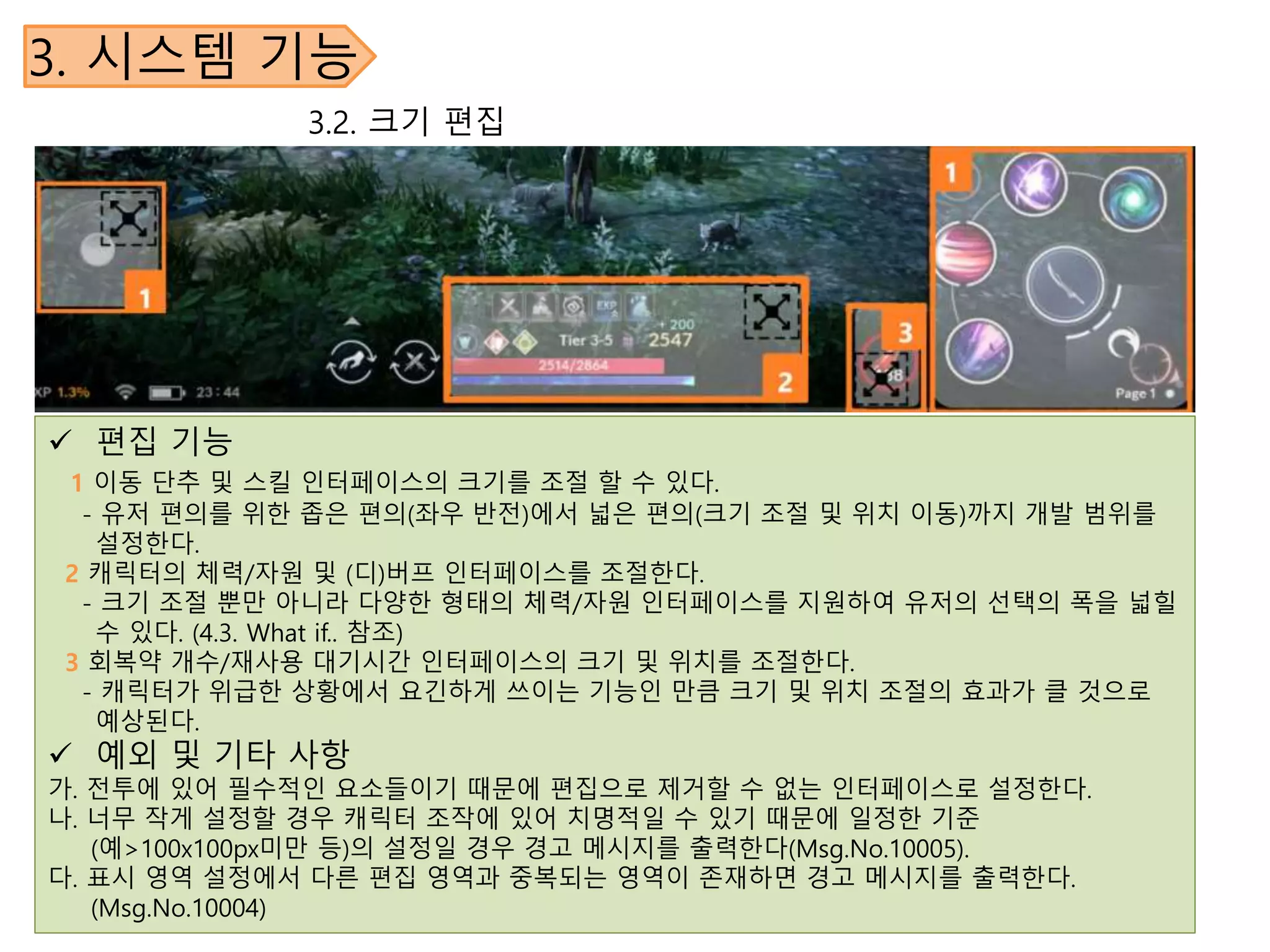 3. 시스템 기능
 편집 기능
1 이동 단추 및 스킬 인터페이스의 크기를 조절 할 수 있다.
- 유저 편의를 위한 좁은 편의(좌우 반전)에서 넓은 편의(크기 조절 및 위치 이동)까지 개발 범위를
설정한다.
2 캐릭터의 체력/자원 및 (디)버프 인터페이스를 조절한다.
- 크기 조절 뿐만 아니라 다양한 형태의 체력/자원 인터페이스를 지원하여 유저의 선택의 폭을 넓힐
수 있다. (4.3. What if.. 참조)
3 회복약 개수/재사용 대기시간 인터페이스의 크기 및 위치를 조절한다.
- 캐릭터가 위급한 상황에서 요긴하게 쓰이는 기능인 만큼 크기 및 위치 조절의 효과가 클 것으로
예상된다.
 예외 및 기타 사항
가. 전투에 있어 필수적인 요소들이기 때문에 편집으로 제거할 수 없는 인터페이스로 설정한다.
나. 너무 작게 설정할 경우 캐릭터 조작에 있어 치명적일 수 있기 때문에 일정한 기준
(예>100x100px미만 등)의 설정일 경우 경고 메시지를 출력한다(Msg.No.10005).
다. 표시 영역 설정에서 다른 편집 영역과 중복되는 영역이 존재하면 경고 메시지를 출력한다.
(Msg.No.10004)
3.2. 크기 편집
 