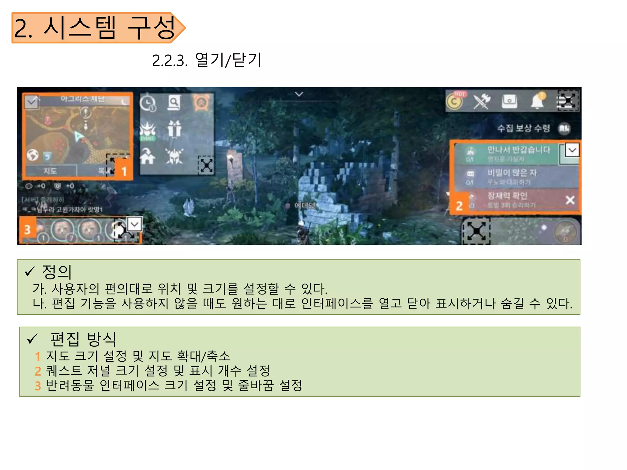 2. 시스템 구성
2.2.3. 열기/닫기
 정의
가. 사용자의 편의대로 위치 및 크기를 설정할 수 있다.
나. 편집 기능을 사용하지 않을 때도 원하는 대로 인터페이스를 열고 닫아 표시하거나 숨길 수 있다.
 편집 방식
1 지도 크기 설정 및 지도 확대/축소
2 퀘스트 저널 크기 설정 및 표시 개수 설정
3 반려동물 인터페이스 크기 설정 및 줄바꿈 설정
 