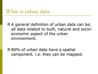 What is urban data A general definition of urban data can be; all data related to built, natural and socio-economic aspect of the urban environment. 80% of urban data have a spatial component. i.e. they can be mapped. 