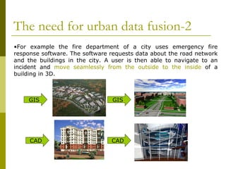 The need for urban data fusion-2 For example the fire department of a city uses emergency fire response software. The software requests data about the road network and the buildings in the city. A user is then able to navigate to an incident and  move seamlessly from the outside to the inside  of a building in 3D.  GIS GIS CAD CAD 
