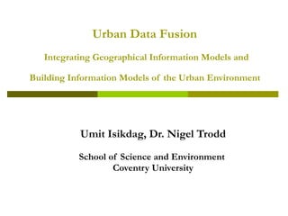 Urban  D ata  F usion   I ntegrating  G eographical  I nformation  Models  and   B uilding  I nformation  M odels of  t he  U rban  E nvironment   Umit Isikdag, Dr. Nigel Trodd School of Science and Environment  Coventry University 