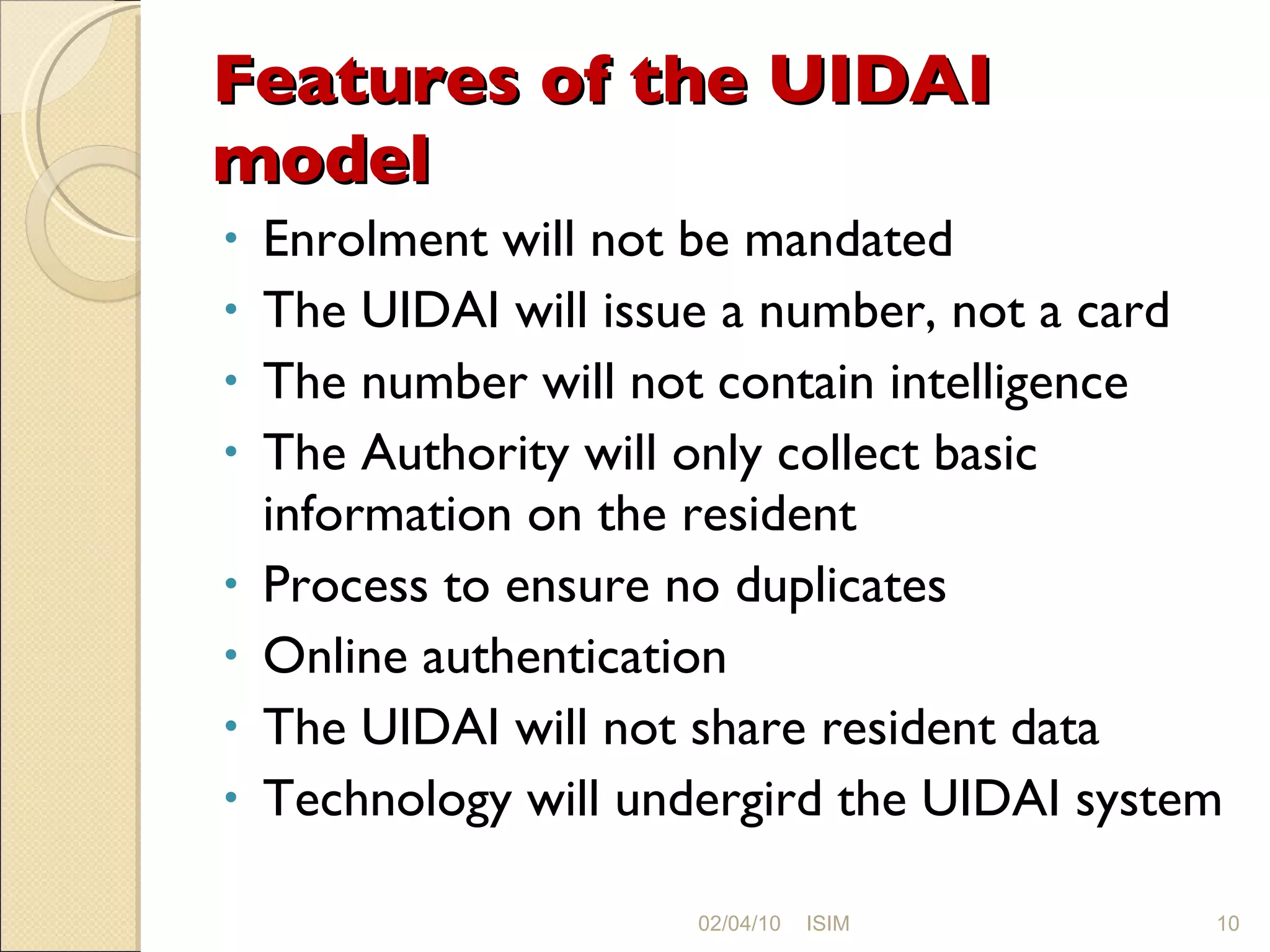 Features of the UIDAI model Enrolment will not be mandated The UIDAI will issue a number, not a card The number will not contain intelligence The Authority will only collect basic information on the resident Process to ensure no duplicates Online authentication The UIDAI will not share resident data Technology will undergird the UIDAI system 02/04/10 ISIM 
