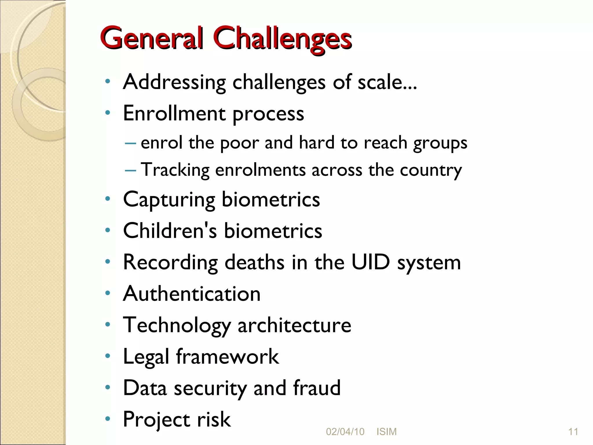 General Challenges Addressing challenges of scale... Enrollment process enrol the poor and hard to reach groups Tracking enrolments across the country Capturing biometrics Children's biometrics Recording deaths in the UID system Authentication Technology architecture Legal framework Data security and fraud Project risk 02/04/10 ISIM 