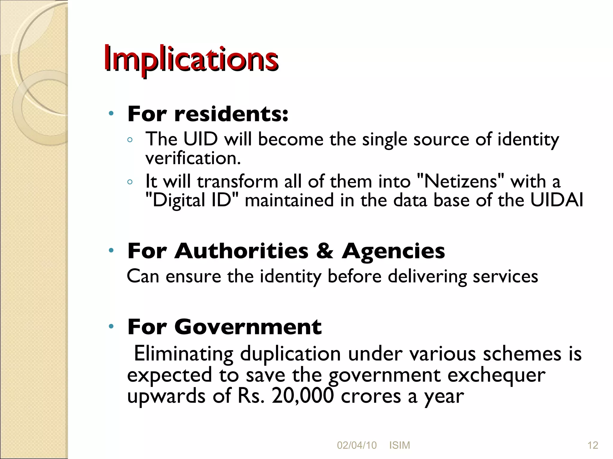 Implications For residents:  The UID will become the single source of identity verification.  It will transform all of them into &quot;Netizens&quot; with a &quot;Digital ID&quot; maintained in the data base of the UIDAI For Authorities & Agencies Can ensure the identity before delivering services For Government  Eliminating duplication under various schemes is expected to save the government exchequer upwards of Rs. 20,000 crores a year 02/04/10 ISIM 