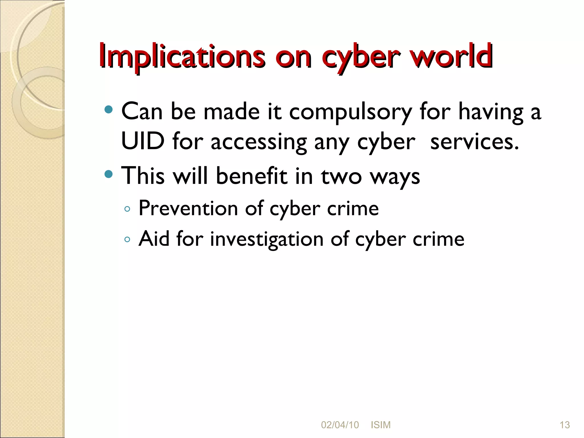 Implications on cyber world Can be made it compulsory for having a UID for accessing any cyber  services. This will benefit in two ways Prevention of cyber crime Aid for investigation of cyber crime 02/04/10 ISIM 