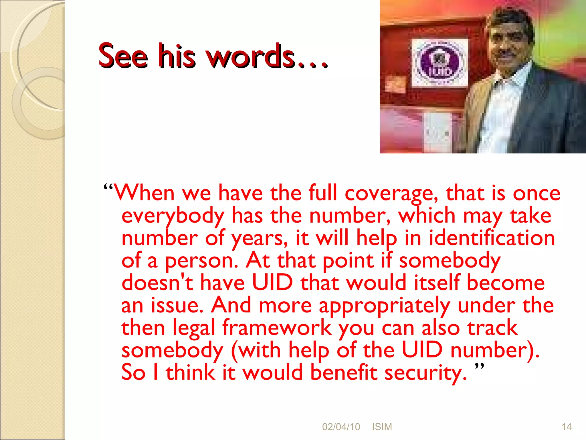 See his words… “ When we have the full coverage, that is once everybody has the number, which may take number of years, it will help in identification of a person. At that point if somebody doesn't have UID that would itself become an issue. And more appropriately under the then legal framework you can also track somebody (with help of the UID number). So I think it would benefit security.  ” 02/04/10 ISIM 