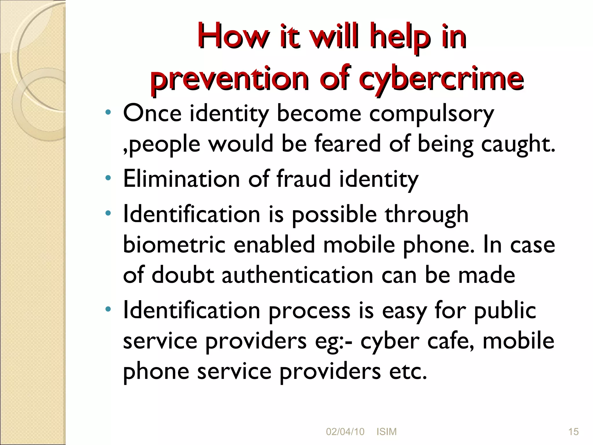 How it will help in  prevention of cybercrime Once identity become compulsory ,people would be feared of being caught. Elimination of fraud identity Identification is possible through biometric enabled mobile phone. In case of doubt authentication can be made Identification process is easy for public service providers eg:- cyber cafe, mobile phone service providers etc. 02/04/10 ISIM 