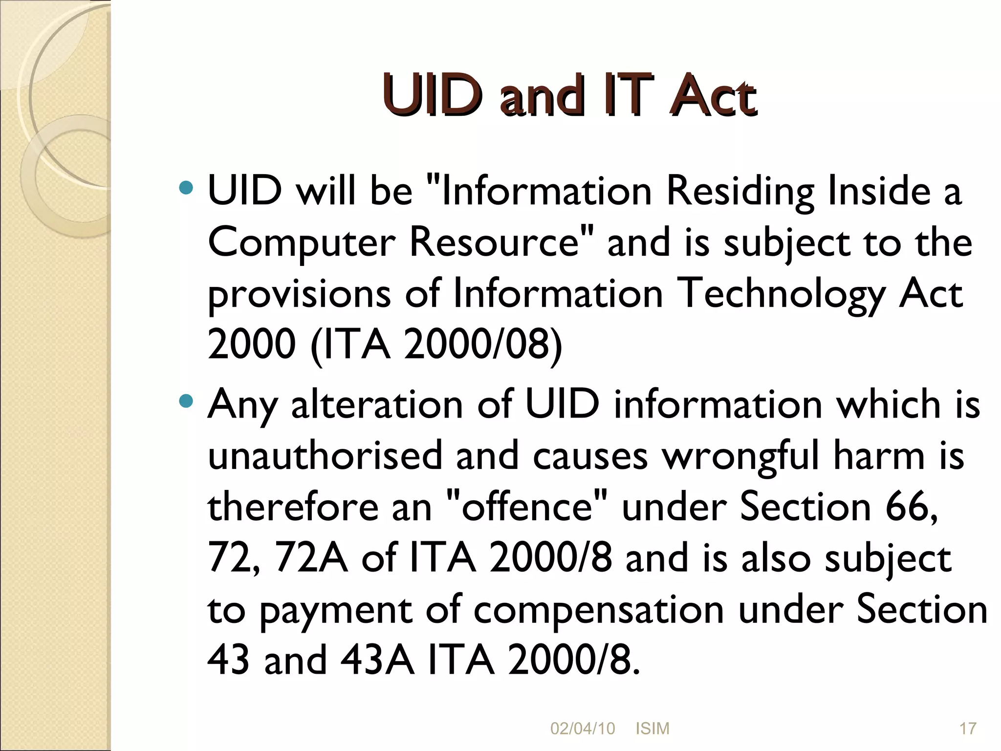 UID and IT Act UID will be &quot;Information Residing Inside a Computer Resource&quot; and is subject to the provisions of Information Technology Act 2000 (ITA 2000/08)  Any alteration of UID information which is unauthorised and causes wrongful harm is therefore an &quot;offence&quot; under Section 66, 72, 72A of ITA 2000/8 and is also subject to payment of compensation under Section 43 and 43A ITA 2000/8. 02/04/10 ISIM 