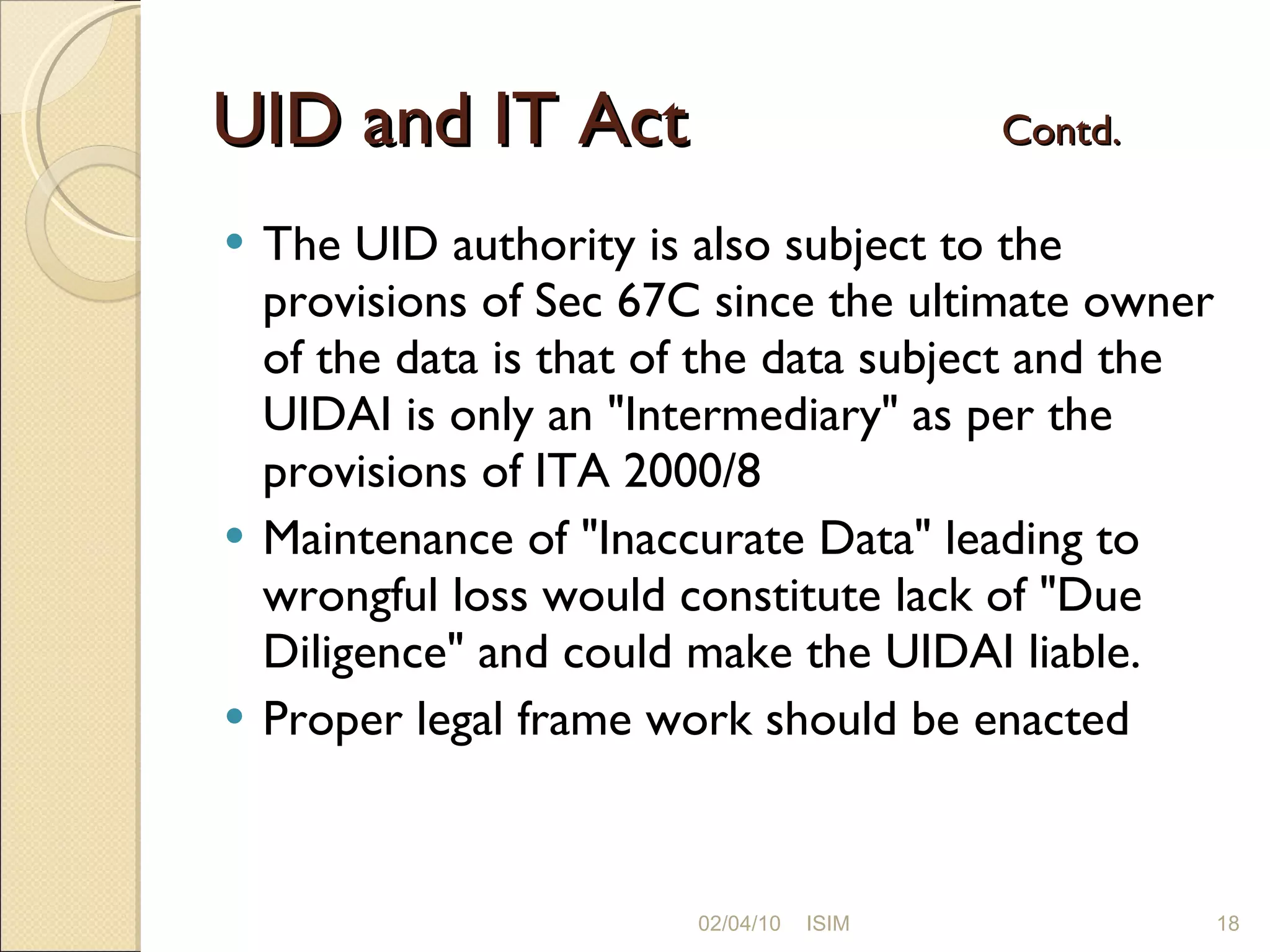UID and IT Act  Contd. The UID authority is also subject to the provisions of Sec 67C since the ultimate owner of the data is that of the data subject and the UIDAI is only an &quot;Intermediary&quot; as per the provisions of ITA 2000/8 Maintenance of &quot;Inaccurate Data&quot; leading to wrongful loss would constitute lack of &quot;Due Diligence&quot; and could make the UIDAI liable. Proper legal frame work should be enacted 02/04/10 ISIM 