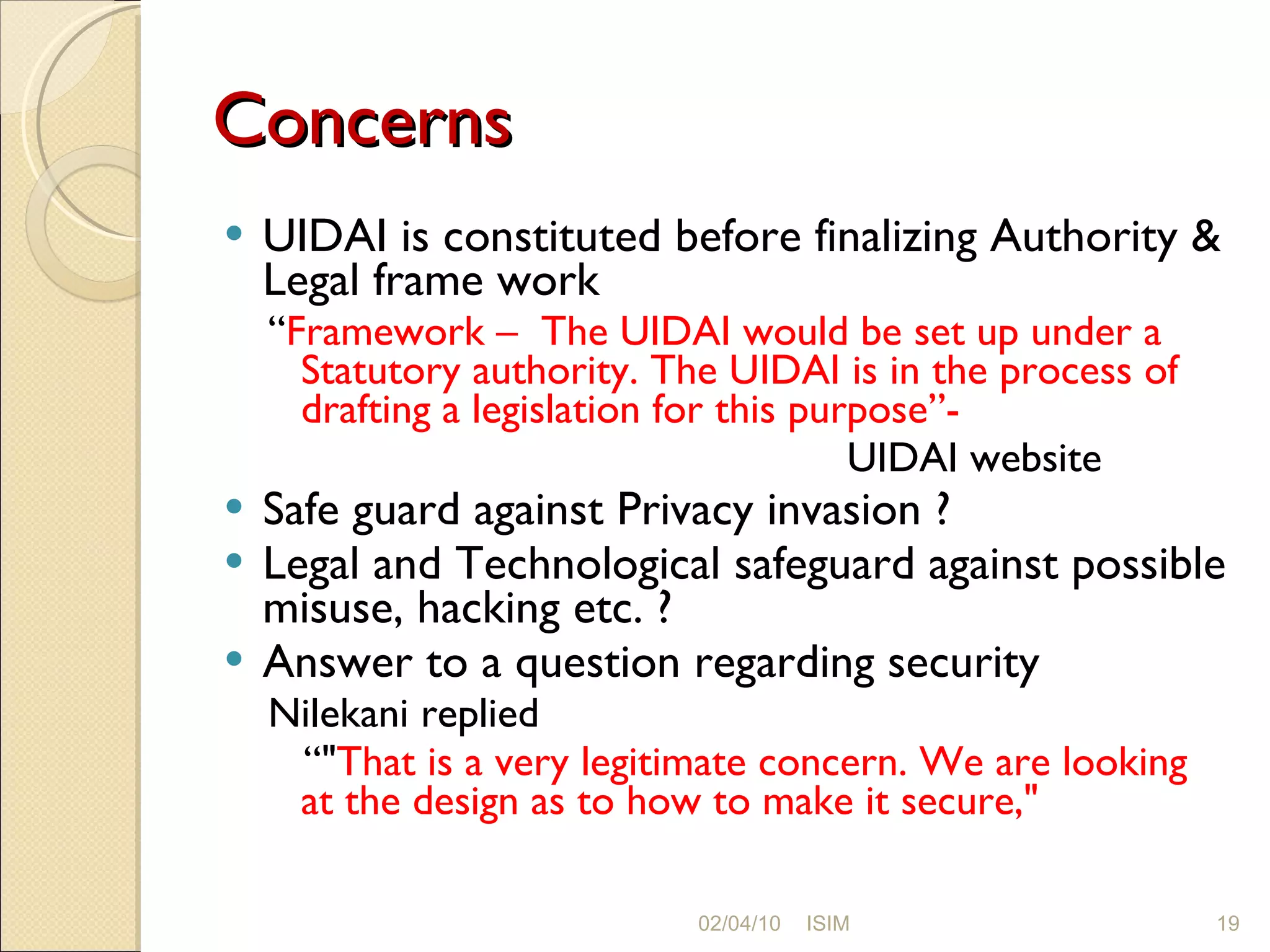 Concerns UIDAI is constituted before finalizing  Authority & Legal frame work “ Framework –  The UIDAI would be set up under a Statutory authority. The UIDAI is in the process of drafting a legislation for this purpose”- UIDAI website Safe guard against Privacy invasion ? Legal and Technological safeguard against possible misuse, hacking etc. ? Answer to a question regarding security Nilekani replied “ &quot; That is a very legitimate concern. We are looking at the design as to how to make it secure,&quot; 02/04/10 ISIM 
