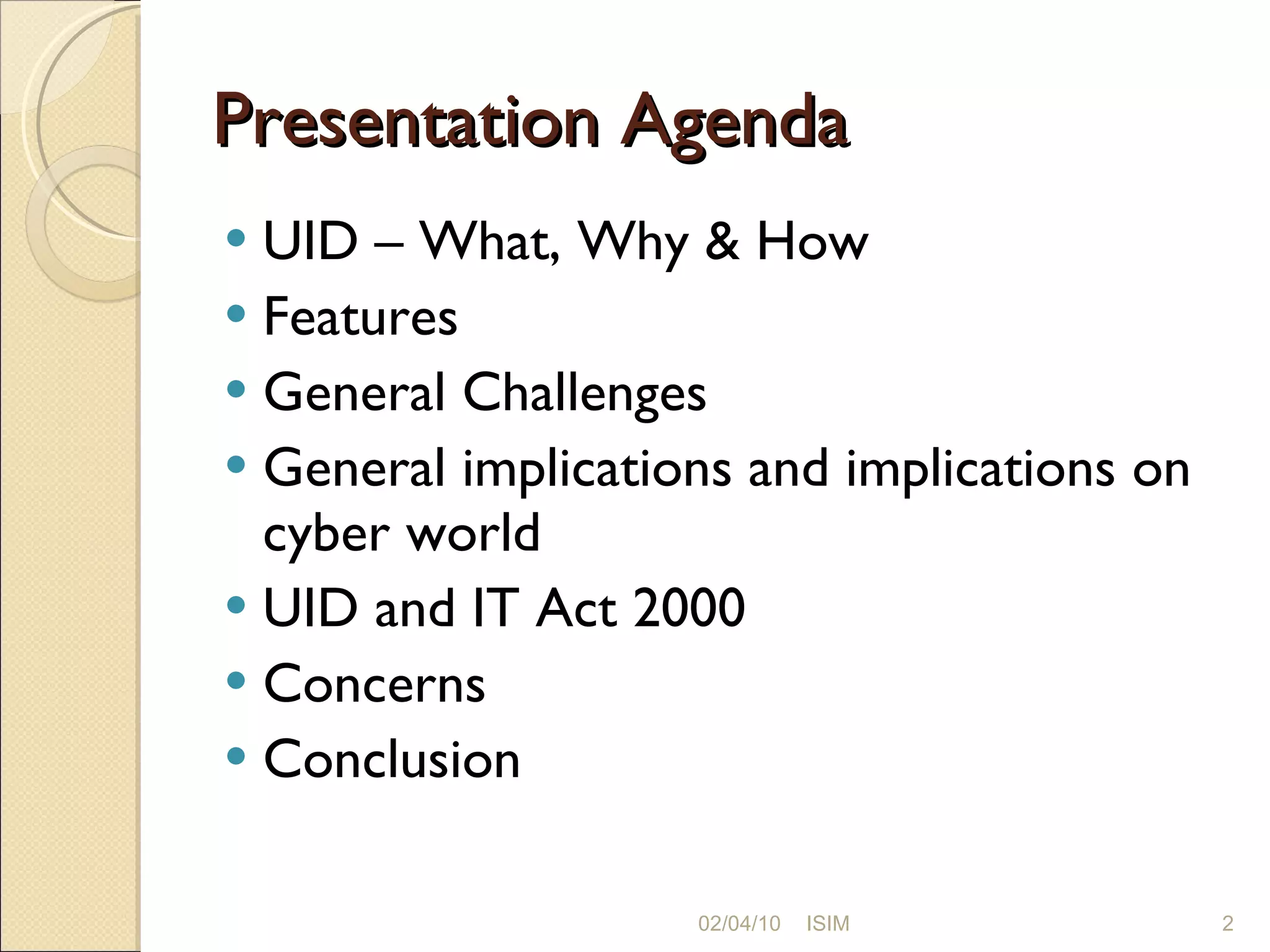 Presentation Agenda UID – What, Why & How Features General Challenges General implications and implications on cyber world UID and IT Act 2000 Concerns Conclusion 02/04/10 ISIM 