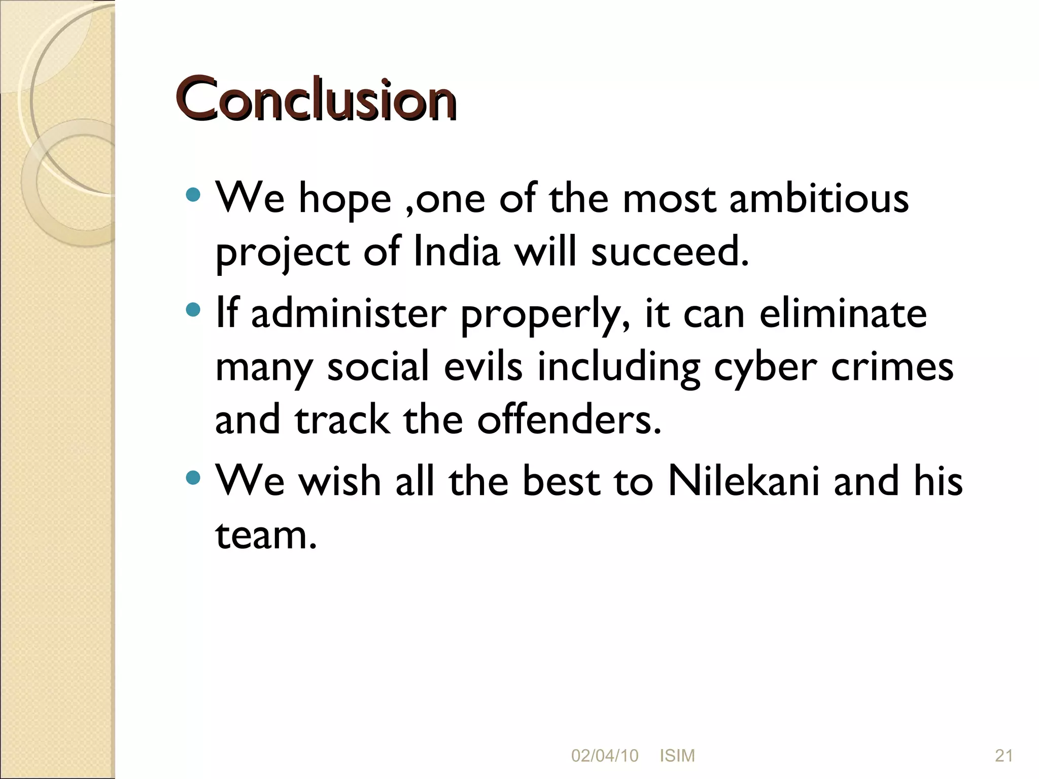 Conclusion We hope ,one of the most ambitious project of India will succeed.  If administer properly, it can eliminate many social evils including cyber crimes and track the offenders.  We wish all the best to Nilekani and his team. 02/04/10 ISIM 