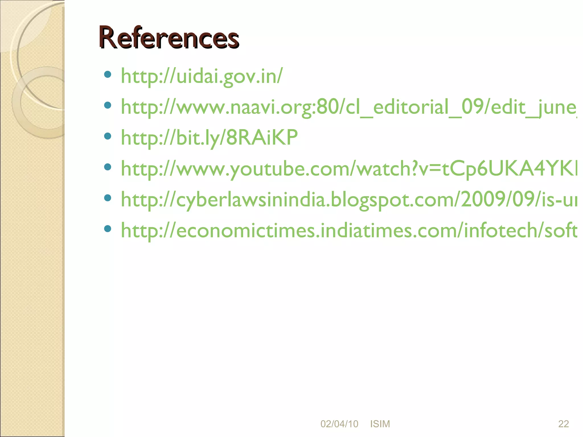 References  http://uidai.gov.in/ http://www.naavi.org:80/cl_editorial_09/edit_june_27_s_national_id.htm http://bit.ly/8RAiKP http://www.youtube.com/watch?v=tCp6UKA4YKM http://cyberlawsinindia.blogspot.com/2009/09/is-unique-identification-authority-of.html http://economictimes.indiatimes.com/infotech/software/UID-number-could-help-improve-national-security-Nilekani/articleshow/5314881.cms 02/04/10 ISIM 