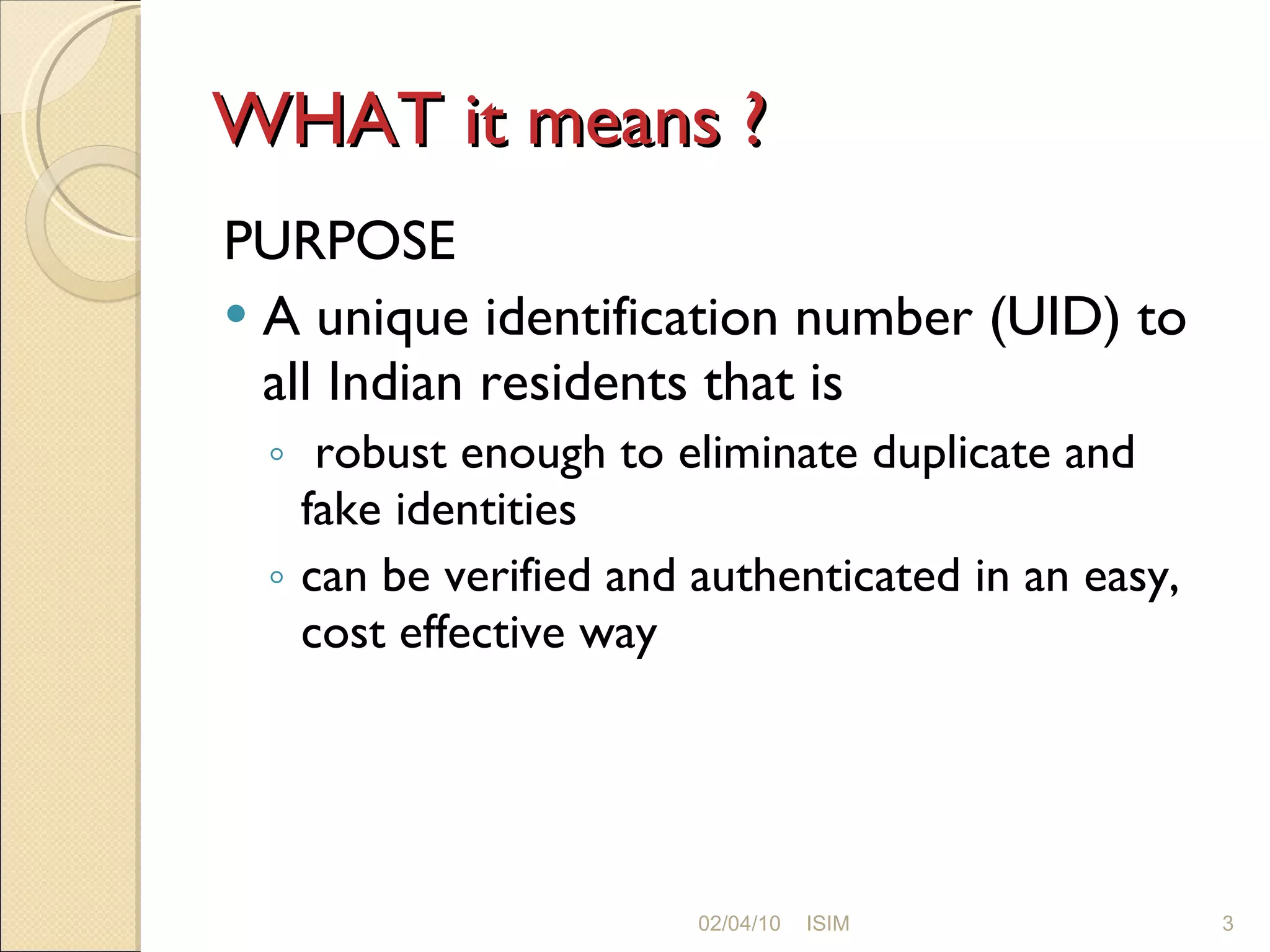 WHAT it means ? PURPOSE A unique identification number (UID) to all Indian residents that is robust enough to eliminate duplicate and fake identities can be verified and authenticated in an easy, cost effective way 02/04/10 ISIM 