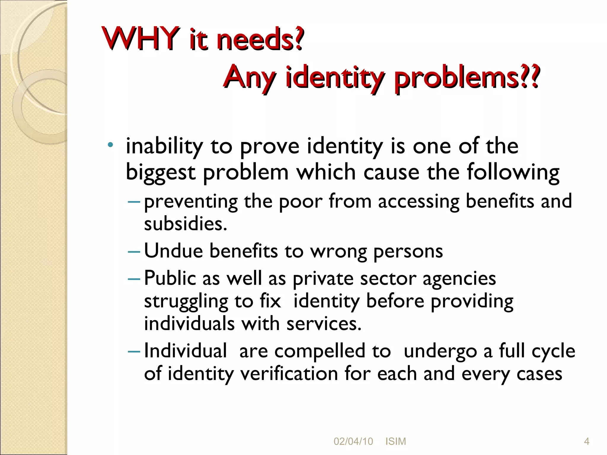 WHY it needs?   Any identity problems?? inability to prove identity is one of the biggest problem which cause the following preventing the poor from accessing benefits and subsidies.  Undue benefits to wrong persons Public as well as private sector agencies struggling to fix  identity before providing individuals with services. Individual  are compelled to  undergo a full cycle of identity verification for each and every cases 02/04/10 ISIM 