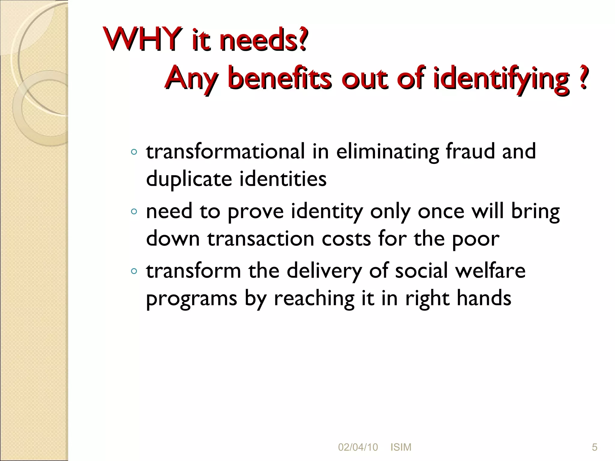 WHY it needs?  Any benefits out of identifying ? transformational in eliminating fraud and duplicate identities need to prove identity only once will bring down transaction costs for the poor transform the delivery of social welfare programs by reaching it in right hands 02/04/10 ISIM 