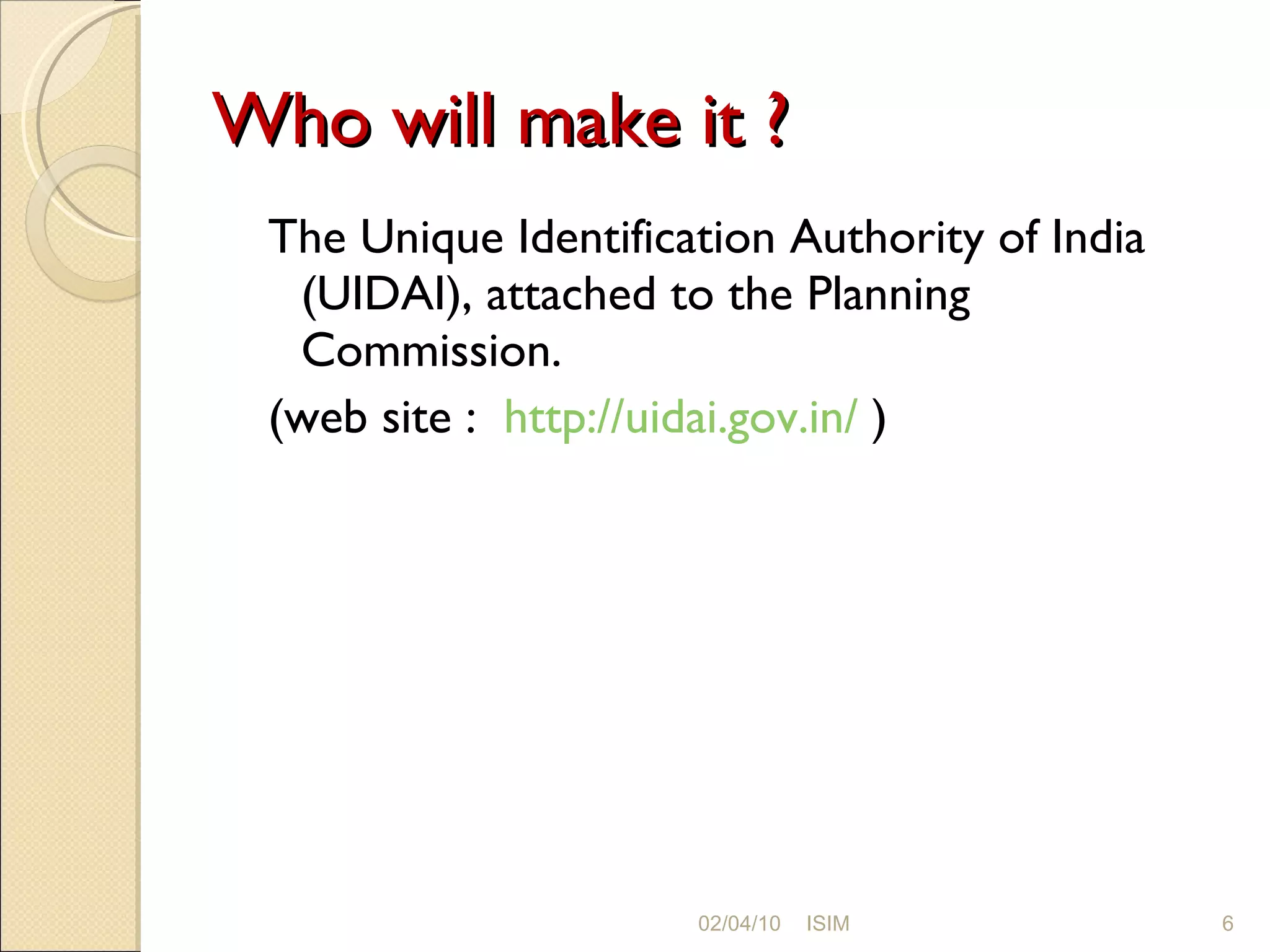 Who will make it ? The Unique Identification Authority of India (UIDAI), attached to the Planning Commission. (web site :  http://uidai.gov.in/  ) 02/04/10 ISIM 