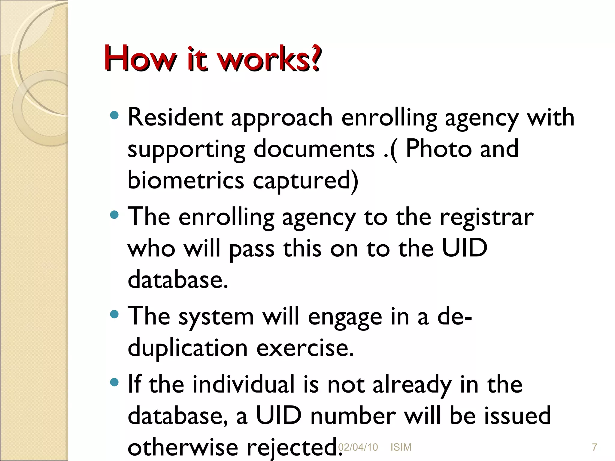 How it works? Resident approach enrolling agency with supporting documents .( Photo and biometrics captured) The enrolling agency to the registrar who will pass this on to the UID database. The system will engage in a de-duplication exercise. If the individual is not already in the database, a UID number will be issued otherwise rejected. 02/04/10 ISIM 