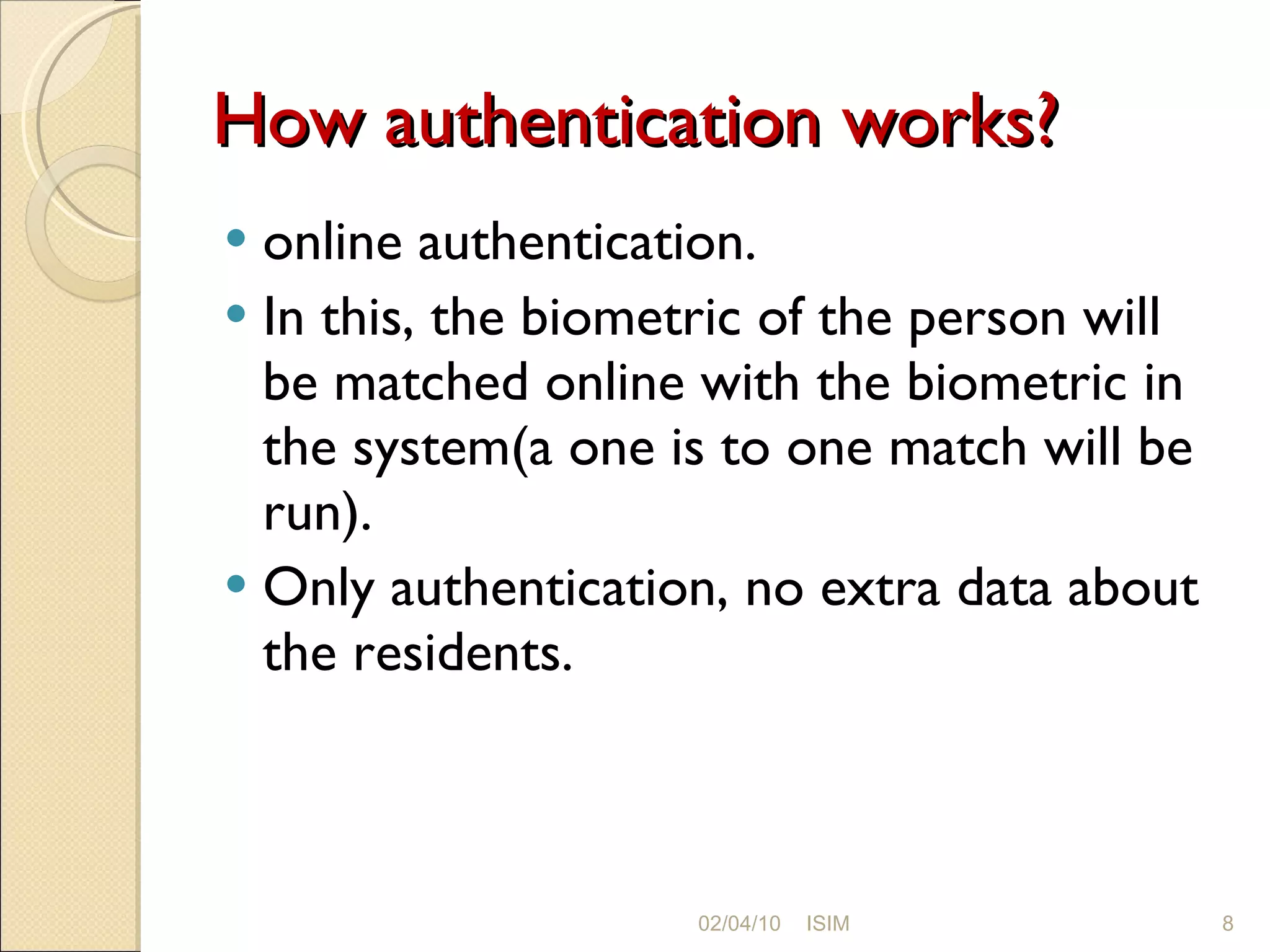 How authentication works? online authentication.  In this, the biometric of the person will be matched online with the biometric in the system(a one is to one match will be run). Only authentication, no extra data about the residents. 02/04/10 ISIM 