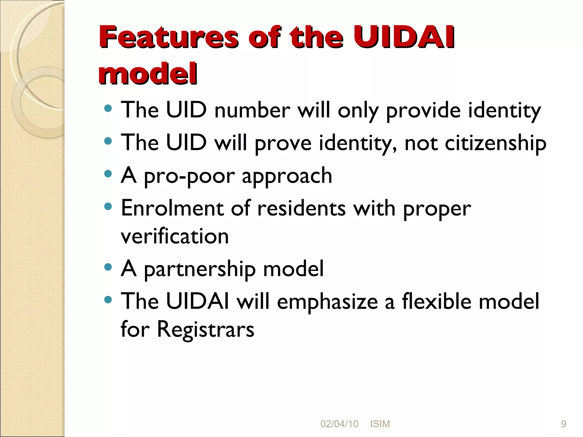 Features of the UIDAI model The UID number will only provide identity The UID will prove identity, not citizenship A pro-poor approach Enrolment of residents with proper verification A partnership model The UIDAI will emphasize a flexible model for Registrars 02/04/10 ISIM 