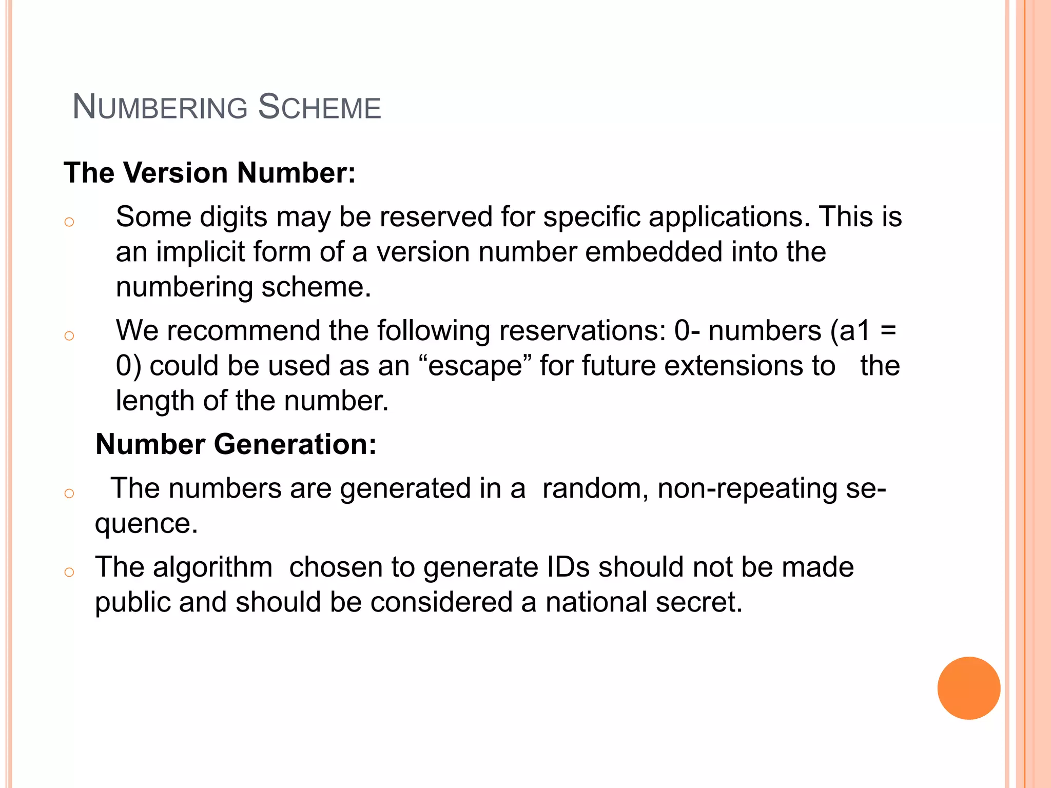 NUMBERING SCHEME
The Version Number:
o  Some digits may be reserved for specific applications. This is
   an implicit form of a version number embedded into the
   numbering scheme.
o  We recommend the following reservations: 0- numbers (a1 =
   0) could be used as an “escape” for future extensions to the
   length of the number.
  Number Generation:
o  The numbers are generated in a random, non-repeating se-
  quence.
o The algorithm chosen to generate IDs should not be made
  public and should be considered a national secret.
 