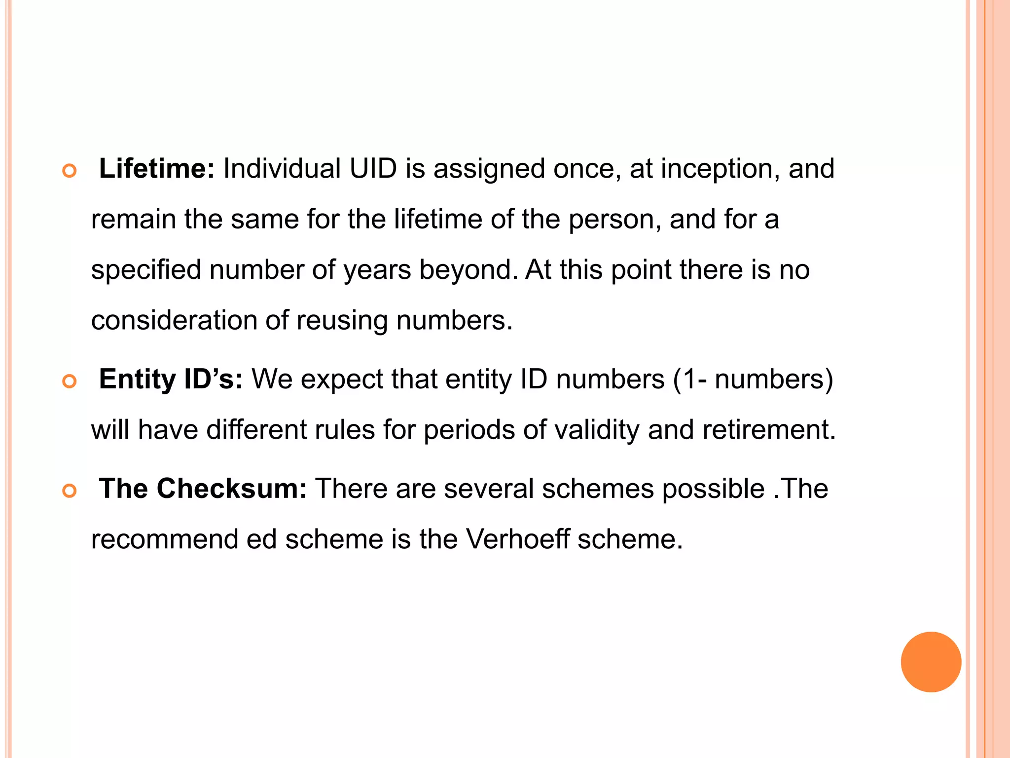    Lifetime: Individual UID is assigned once, at inception, and
    remain the same for the lifetime of the person, and for a
    specified number of years beyond. At this point there is no
    consideration of reusing numbers.

   Entity ID’s: We expect that entity ID numbers (1- numbers)
    will have different rules for periods of validity and retirement.

   The Checksum: There are several schemes possible .The
    recommend ed scheme is the Verhoeff scheme.
 