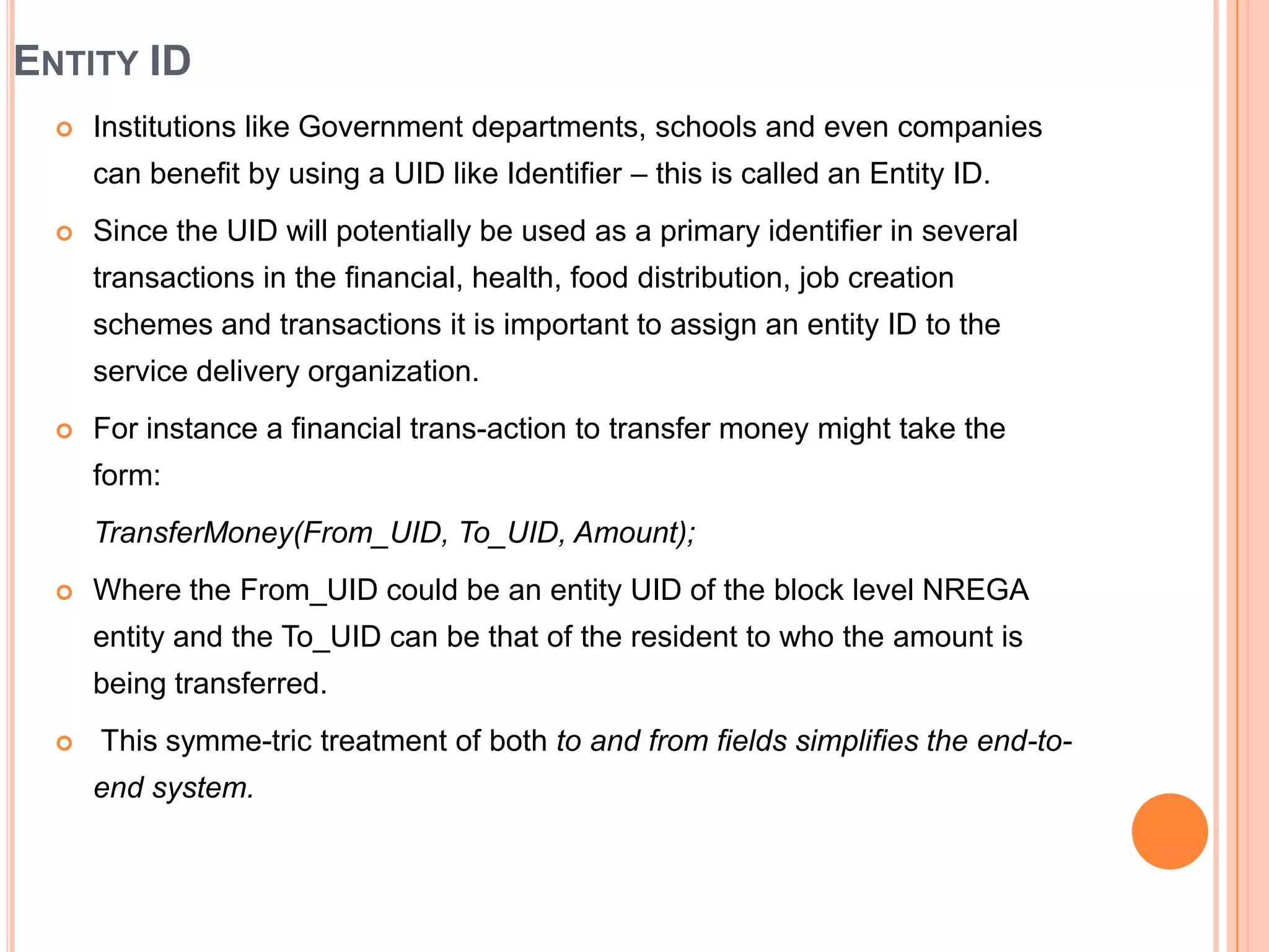 ENTITY ID
     Institutions like Government departments, schools and even companies
      can benefit by using a UID like Identifier – this is called an Entity ID.
     Since the UID will potentially be used as a primary identifier in several
      transactions in the financial, health, food distribution, job creation
      schemes and transactions it is important to assign an entity ID to the
      service delivery organization.
     For instance a financial trans-action to transfer money might take the
      form:
      TransferMoney(From_UID, To_UID, Amount);
     Where the From_UID could be an entity UID of the block level NREGA
      entity and the To_UID can be that of the resident to who the amount is
      being transferred.
     This symme-tric treatment of both to and from fields simplifies the end-to-
      end system.
 