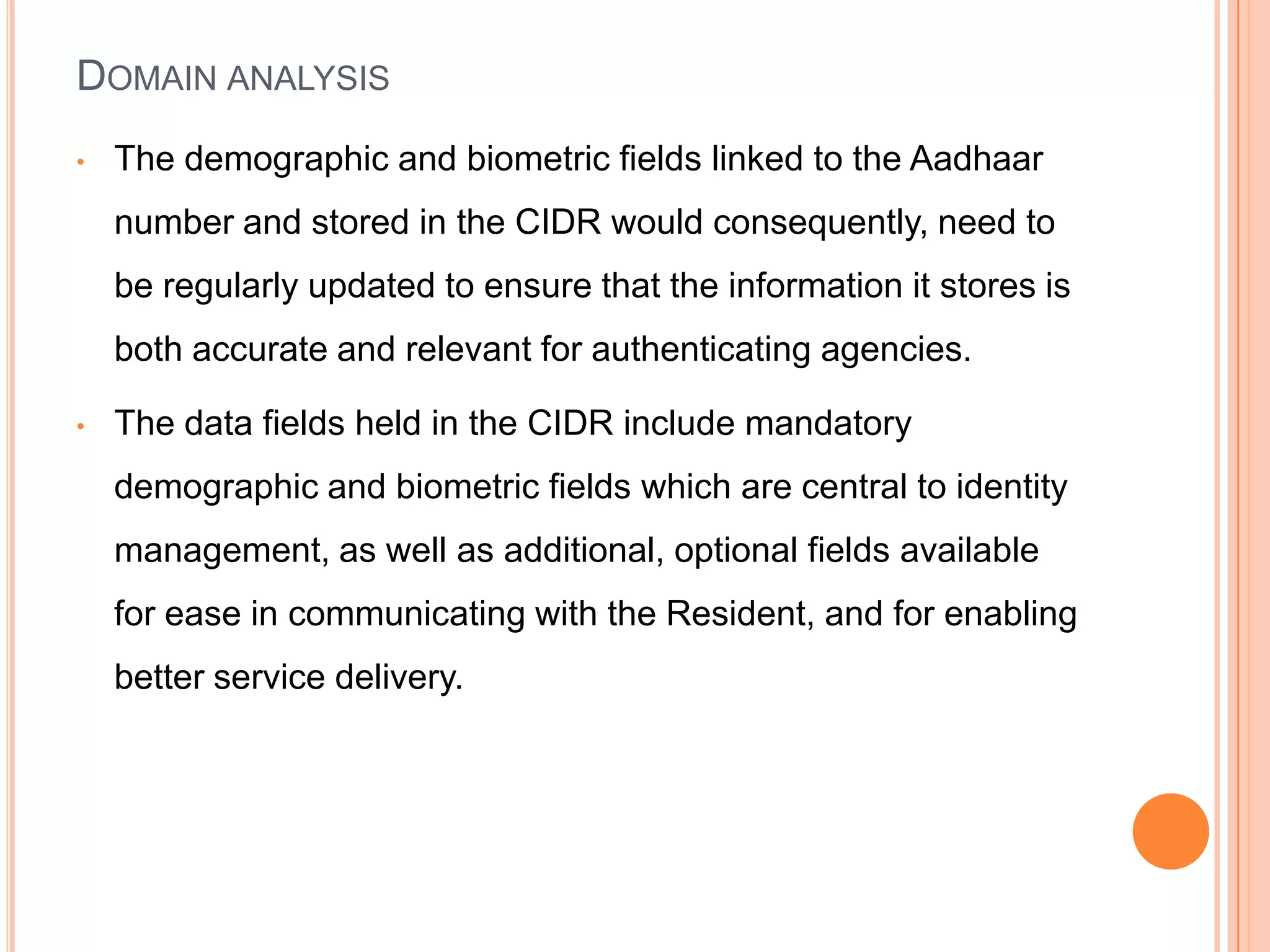 DOMAIN ANALYSIS
•   The demographic and biometric fields linked to the Aadhaar
    number and stored in the CIDR would consequently, need to
    be regularly updated to ensure that the information it stores is
    both accurate and relevant for authenticating agencies.

•   The data fields held in the CIDR include mandatory
    demographic and biometric fields which are central to identity
    management, as well as additional, optional fields available
    for ease in communicating with the Resident, and for enabling
    better service delivery.
 