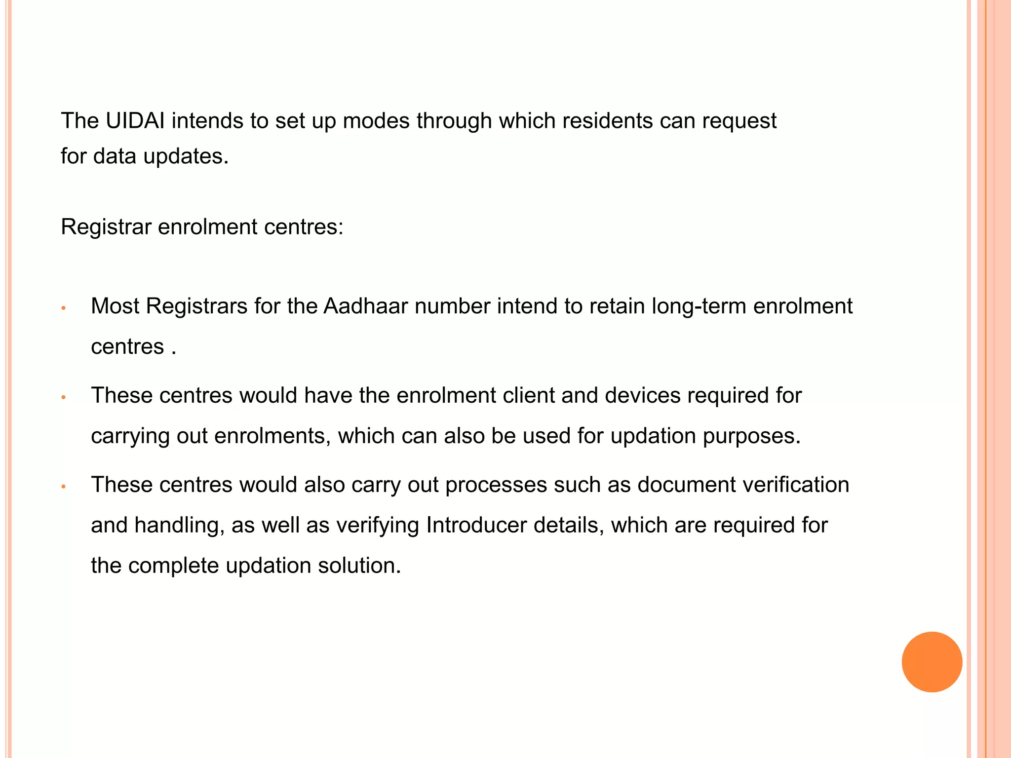 The UIDAI intends to set up modes through which residents can request
for data updates.


Registrar enrolment centres:


•   Most Registrars for the Aadhaar number intend to retain long-term enrolment
    centres .

•   These centres would have the enrolment client and devices required for
    carrying out enrolments, which can also be used for updation purposes.

•   These centres would also carry out processes such as document verification
    and handling, as well as verifying Introducer details, which are required for
    the complete updation solution.
 