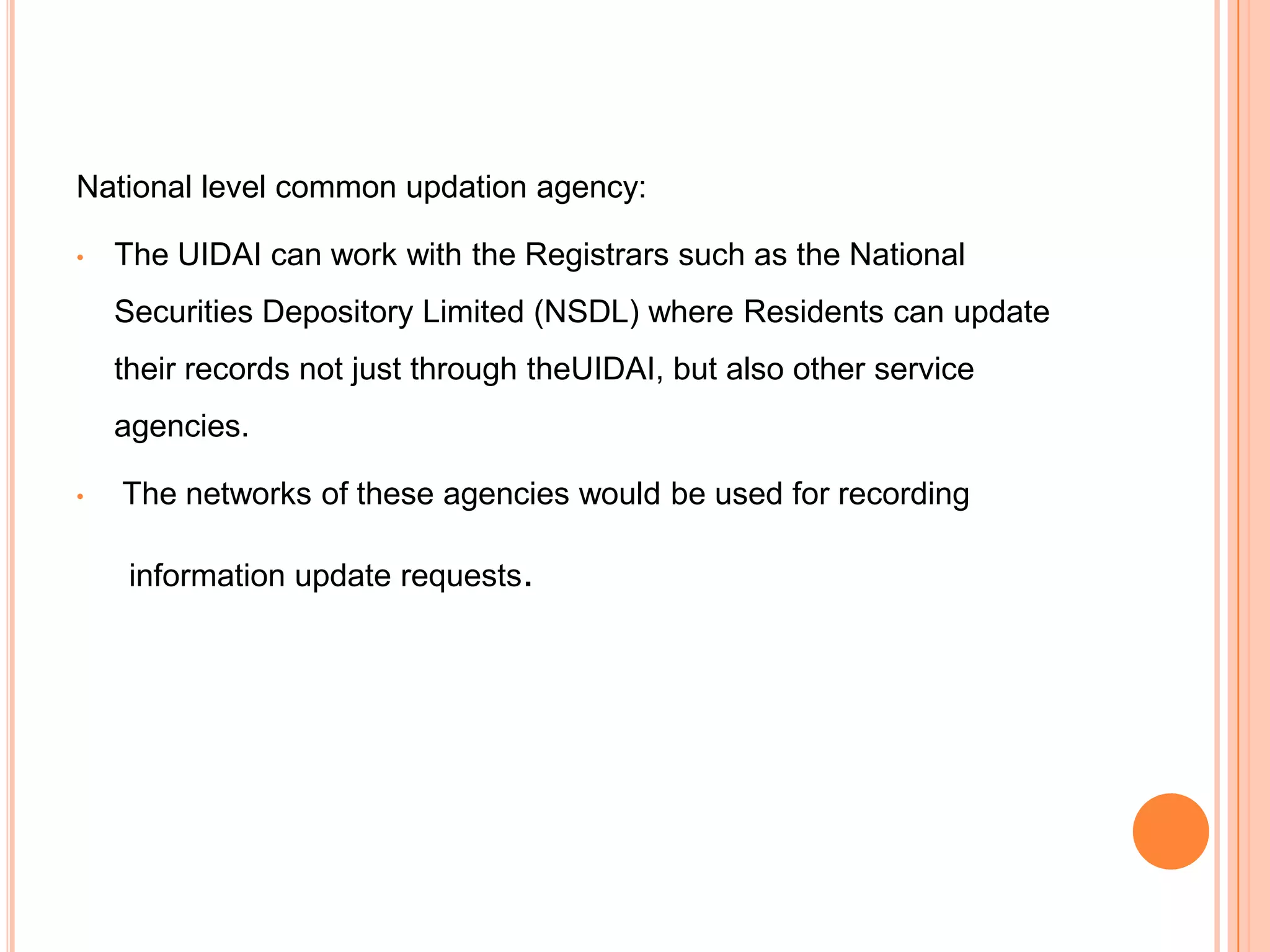 National level common updation agency:

•   The UIDAI can work with the Registrars such as the National
    Securities Depository Limited (NSDL) where Residents can update
    their records not just through theUIDAI, but also other service
    agencies.

•   The networks of these agencies would be used for recording

     information update requests.
 