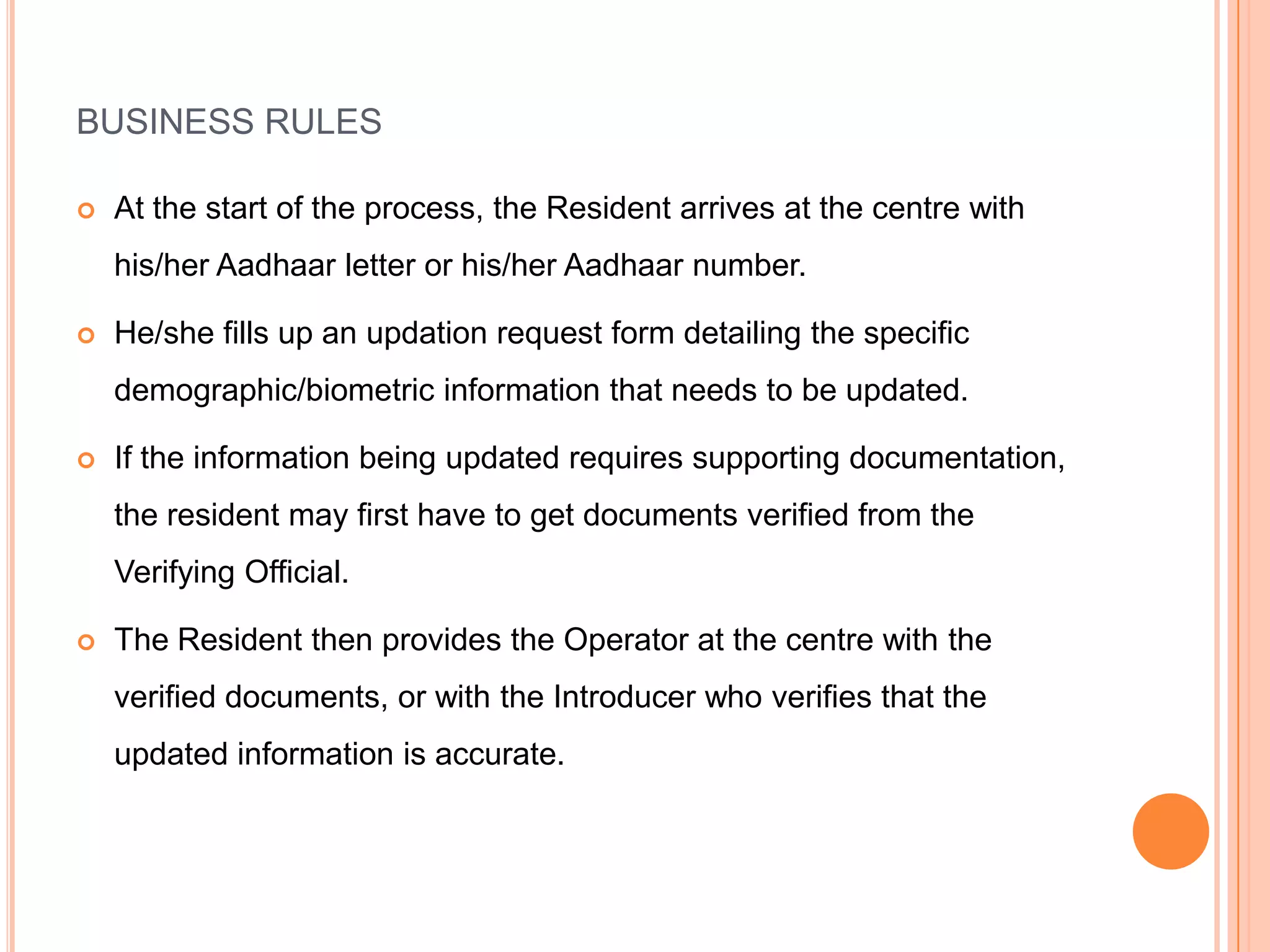 BUSINESS RULES

   At the start of the process, the Resident arrives at the centre with
    his/her Aadhaar letter or his/her Aadhaar number.

   He/she fills up an updation request form detailing the specific
    demographic/biometric information that needs to be updated.

   If the information being updated requires supporting documentation,
    the resident may first have to get documents verified from the
    Verifying Official.

   The Resident then provides the Operator at the centre with the
    verified documents, or with the Introducer who verifies that the
    updated information is accurate.
 