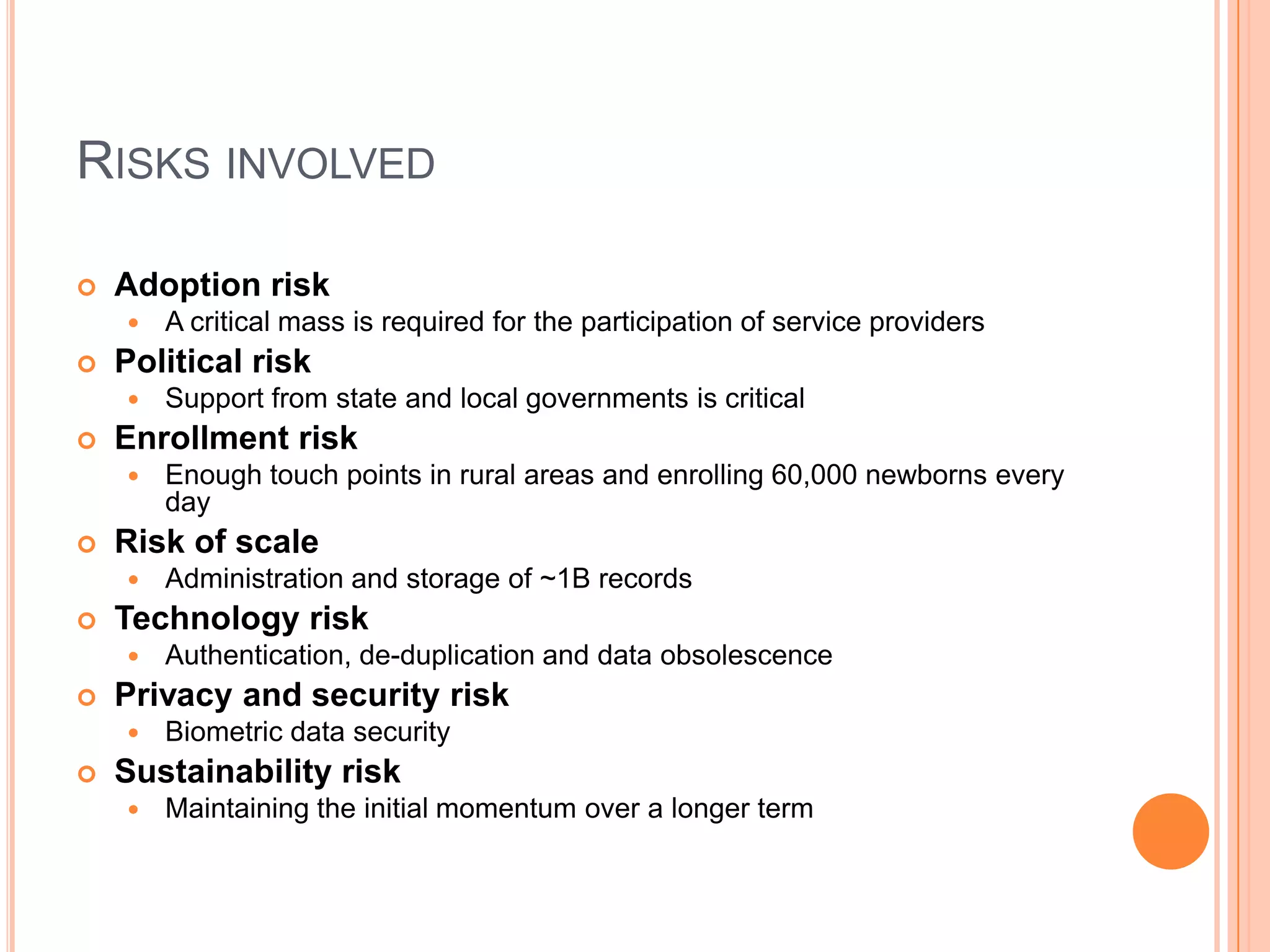 RISKS INVOLVED

   Adoption risk
       A critical mass is required for the participation of service providers
   Political risk
       Support from state and local governments is critical
   Enrollment risk
       Enough touch points in rural areas and enrolling 60,000 newborns every
        day
   Risk of scale
       Administration and storage of ~1B records
   Technology risk
       Authentication, de-duplication and data obsolescence
   Privacy and security risk
       Biometric data security
   Sustainability risk
       Maintaining the initial momentum over a longer term
 