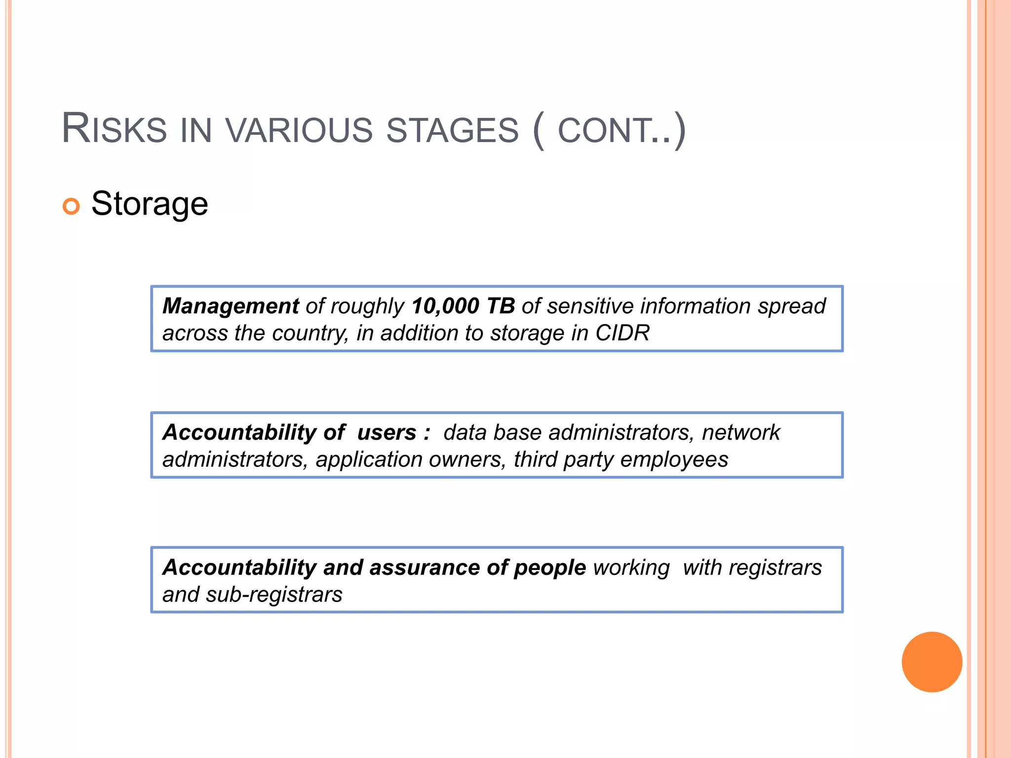RISKS IN VARIOUS STAGES ( CONT..)
   Storage

        Management of roughly 10,000 TB of sensitive information spread
        across the country, in addition to storage in CIDR



        Accountability of users : data base administrators, network
        administrators, application owners, third party employees



        Accountability and assurance of people working with registrars
        and sub-registrars
 