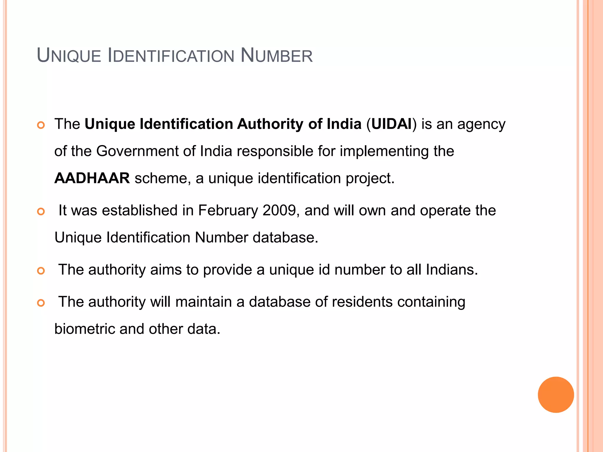 UNIQUE IDENTIFICATION NUMBER


   The Unique Identification Authority of India (UIDAI) is an agency
    of the Government of India responsible for implementing the
    AADHAAR scheme, a unique identification project.

   It was established in February 2009, and will own and operate the
    Unique Identification Number database.

   The authority aims to provide a unique id number to all Indians.

   The authority will maintain a database of residents containing
    biometric and other data.
 