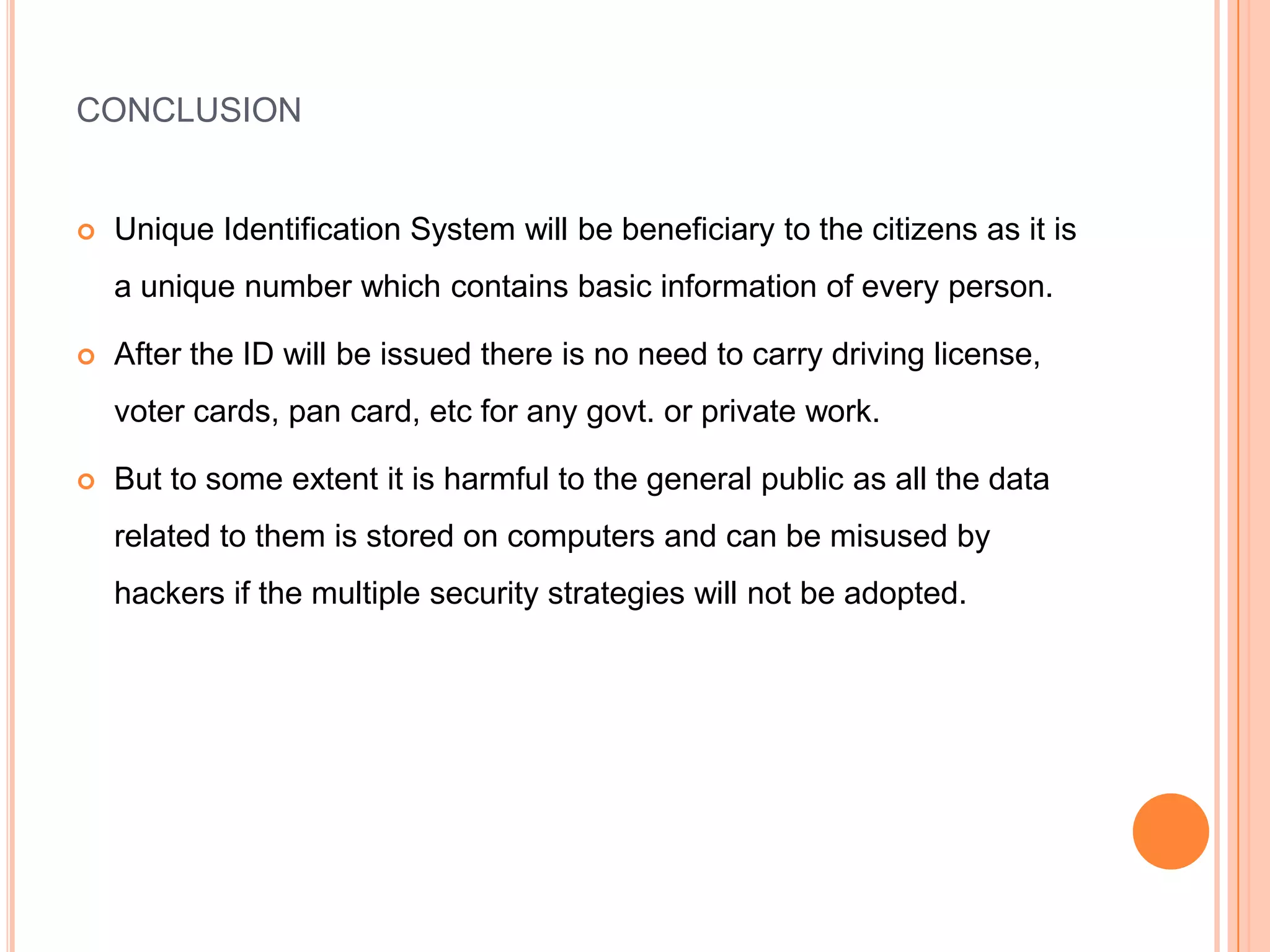 CONCLUSION


   Unique Identification System will be beneficiary to the citizens as it is
    a unique number which contains basic information of every person.

   After the ID will be issued there is no need to carry driving license,
    voter cards, pan card, etc for any govt. or private work.

   But to some extent it is harmful to the general public as all the data
    related to them is stored on computers and can be misused by
    hackers if the multiple security strategies will not be adopted.
 
