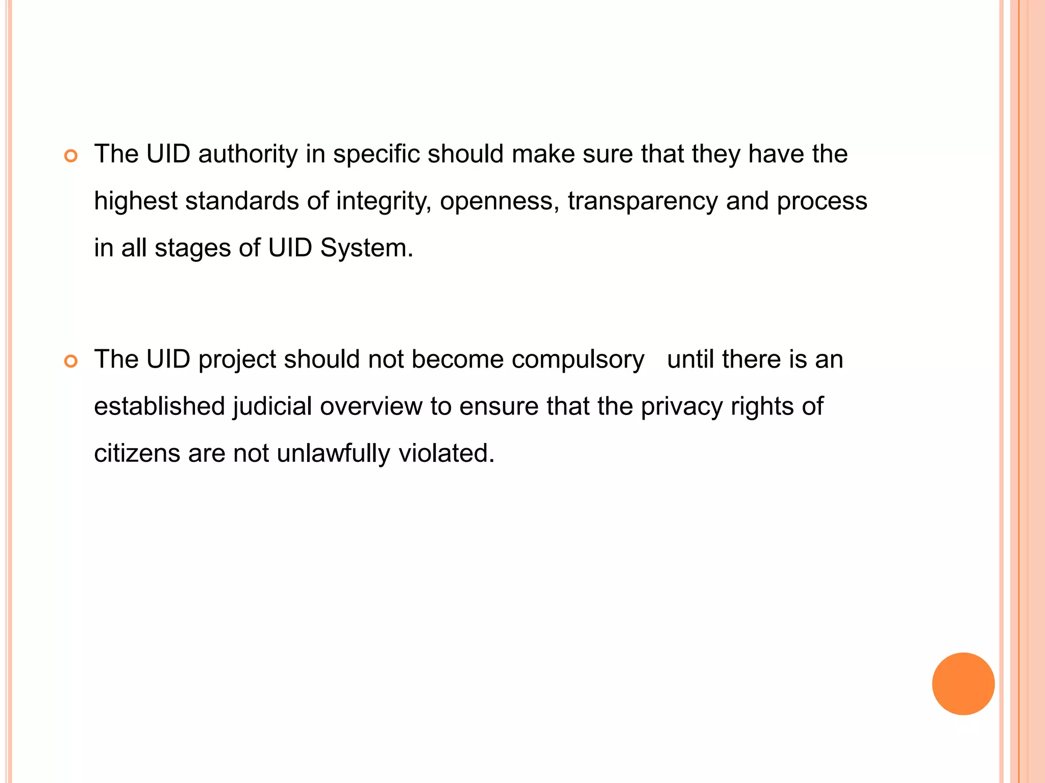    The UID authority in specific should make sure that they have the
    highest standards of integrity, openness, transparency and process
    in all stages of UID System.



   The UID project should not become compulsory until there is an
    established judicial overview to ensure that the privacy rights of
    citizens are not unlawfully violated.
 