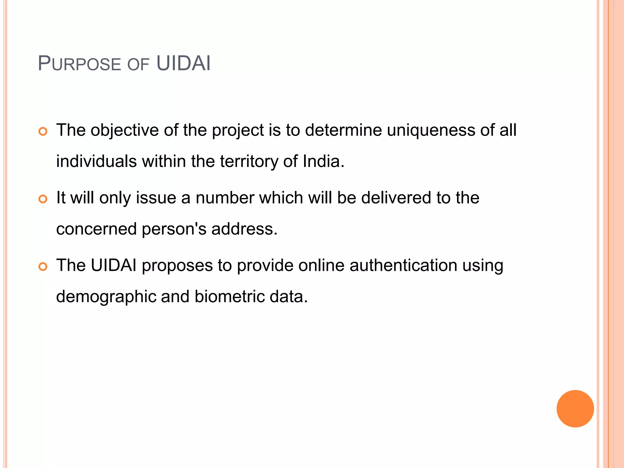 PURPOSE OF UIDAI


   The objective of the project is to determine uniqueness of all
    individuals within the territory of India.

   It will only issue a number which will be delivered to the
    concerned person's address.

   The UIDAI proposes to provide online authentication using
    demographic and biometric data.
 