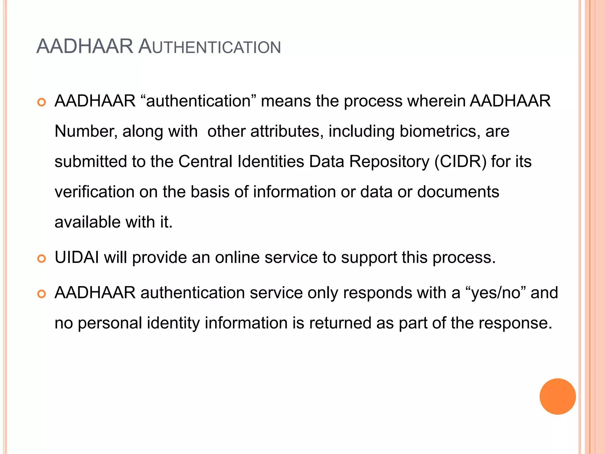 AADHAAR AUTHENTICATION

   AADHAAR “authentication” means the process wherein AADHAAR
    Number, along with other attributes, including biometrics, are
    submitted to the Central Identities Data Repository (CIDR) for its
    verification on the basis of information or data or documents
    available with it.

   UIDAI will provide an online service to support this process.

   AADHAAR authentication service only responds with a “yes/no” and
    no personal identity information is returned as part of the response.
 