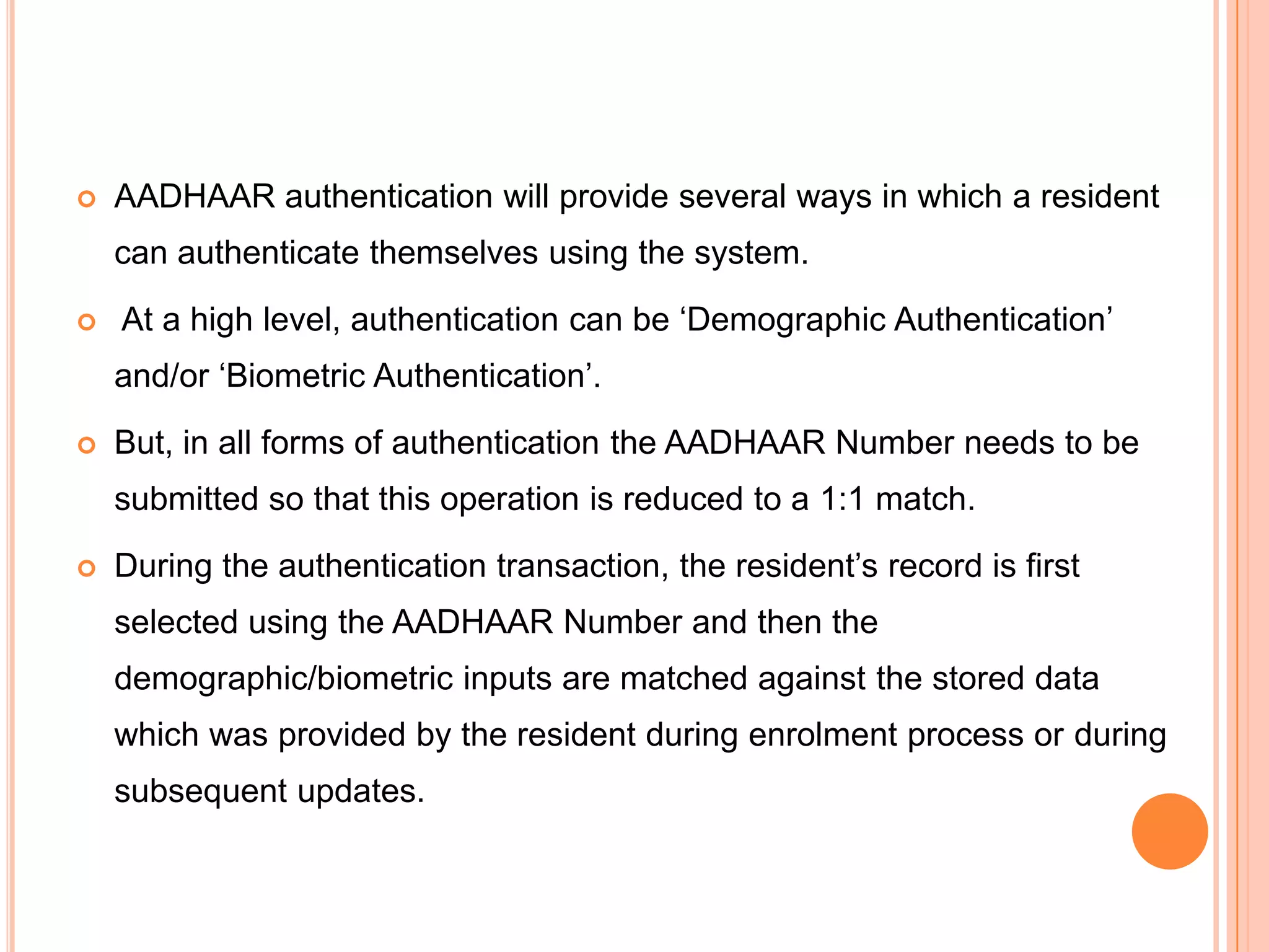    AADHAAR authentication will provide several ways in which a resident
    can authenticate themselves using the system.

   At a high level, authentication can be „Demographic Authentication‟
    and/or „Biometric Authentication‟.
   But, in all forms of authentication the AADHAAR Number needs to be
    submitted so that this operation is reduced to a 1:1 match.

   During the authentication transaction, the resident‟s record is first
    selected using the AADHAAR Number and then the
    demographic/biometric inputs are matched against the stored data
    which was provided by the resident during enrolment process or during
    subsequent updates.
 