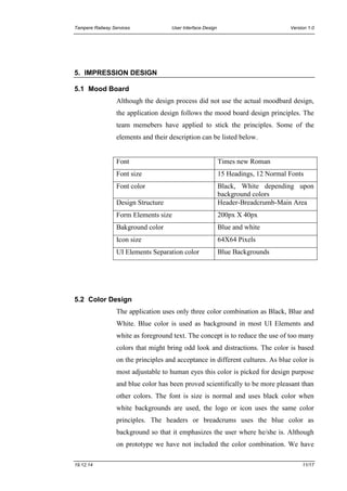 Tampere Railway Services User Interface Design Version 1.0
19.12.14 11/17
5. IMPRESSION DESIGN
5.1 Mood Board
Although the design process did not use the actual moodbard design,
the application design follows the mood board design principles. The
team memebers have applied to stick the principles. Some of the
elements and their description can be listed below.
Font Times new Roman
Font size 15 Headings, 12 Normal Fonts
Font color Black, White depending upon
background colors
Design Structure Header-Breadcrumb-Main Area
Form Elements size 200px X 40px
Bakground color Blue and white
Icon size 64X64 Pixels
UI Elements Separation color Blue Backgrounds
5.2 Color Design
The application uses only three color combination as Black, Blue and
White. Blue color is used as background in most UI Elements and
white as foreground text. The concept is to reduce the use of too many
colors that might bring odd look and distractions. The color is based
on the principles and acceptance in different cultures. As blue color is
most adjustable to human eyes this color is picked for design purpose
and blue color has been proved scientifically to be more pleasant than
other colors. The font is size is normal and uses black color when
white backgrounds are used, the logo or icon uses the same color
principles. The headers or breadcrums uses the blue color as
background so that it emphasizes the user where he/she is. Although
on prototype we have not included the color combination. We have
 