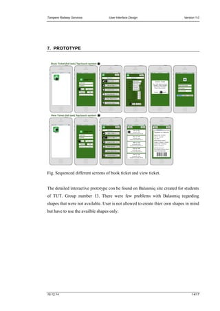 Tampere Railway Services User Interface Design Version 1.0
19.12.14 14/17
7. PROTOTYPE
Fig. Sequenced different screens of book ticket and view ticket.
The detailed interactive prototype con be found on Balasmiq site created for students
of TUT. Group number 13. There were few problems with Balasmiq regarding
shapes that were not available. User is not allowed to create thier own shapes in mind
but have to use the availble shapes only.
 