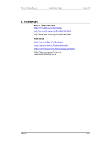 Tampere Railway Services User Interface Design Version 1.0
19.12.14 17/17
9. REFERENCES
Virtual Tour Panoramas
http://www.mnh.si.edu/panoramas/
http://www.mnh.si.edu/vtp/2-mobile/001.html
http://www.mnh.si.edu/vtp/2-mobile/001.html
VR Finland
https://www.vr.fi/cs/vr/en/frontpage
https://www.vr.fi/cs/vr/fi/ostohairiolomake
https://www.vr.fi/cs/vr/en/long-distance_timetables
https://itunes.apple.com/us/app/vr-
mobiili/id623736563?mt=8
 