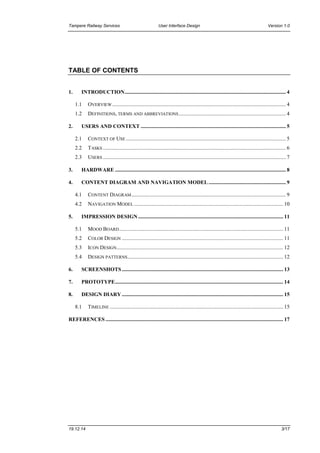 Tampere Railway Services User Interface Design Version 1.0
19.12.14 3/17
TABLE OF CONTENTS
1. INTRODUCTION....................................................................................................................... 4
1.1 OVERVIEW ................................................................................................................................ 4
1.2 DEFINITIONS, TERMS AND ABBREVIATIONS............................................................................... 4
2. USERS AND CONTEXT ........................................................................................................... 5
2.1 CONTEXT OF USE ...................................................................................................................... 5
2.2 TASKS ....................................................................................................................................... 6
2.3 USERS ....................................................................................................................................... 7
3. HARDWARE .............................................................................................................................. 8
4. CONTENT DIAGRAM AND NAVIGATION MODEL ......................................................... 9
4.1 CONTENT DIAGRAM.................................................................................................................. 9
4.2 NAVIGATION MODEL .............................................................................................................. 10
5. IMPRESSION DESIGN ........................................................................................................... 11
5.1 MOOD BOARD......................................................................................................................... 11
5.2 COLOR DESIGN ....................................................................................................................... 11
5.3 ICON DESIGN........................................................................................................................... 12
5.4 DESIGN PATTERNS................................................................................................................... 12
6. SCREENSHOTS....................................................................................................................... 13
7. PROTOTYPE............................................................................................................................ 14
8. DESIGN DIARY ....................................................................................................................... 15
8.1 TIMELINE ................................................................................................................................ 15
REFERENCES ................................................................................................................................... 17
 
