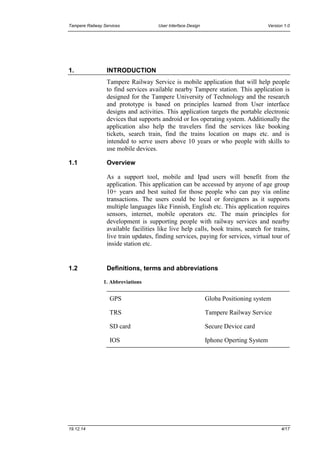 Tampere Railway Services User Interface Design Version 1.0
19.12.14 4/17
1. INTRODUCTION
Tampere Railway Service is mobile application that will help people
to find services available nearby Tampere station. This application is
designed for the Tampere University of Technology and the research
and prototype is based on principles learned from User interface
designs and activities. This application targets the portable electronic
devices that supports android or Ios operating system. Additionally the
application also help the travelers find the services like booking
tickets, search train, find the trains location on maps etc. and is
intended to serve users above 10 years or who people with skills to
use mobile devices.
1.1 Overview
As a support tool, mobile and Ipad users will benefit from the
application. This application can be accessed by anyone of age group
10+ years and best suited for those people who can pay via online
transactions. The users could be local or foreigners as it supports
multiple languages like Finnish, English etc. This application requires
sensors, internet, mobile operators etc. The main principles for
development is supporting people with railway services and nearby
available facilities like live help calls, book trains, search for trains,
live train updates, finding services, paying for services, virtual tour of
inside station etc.
1.2 Definitions, terms and abbreviations
1. Abbreviations
GPS Globa Positioning system
TRS Tampere Railway Service
SD card Secure Device card
IOS Iphone Operting System
 