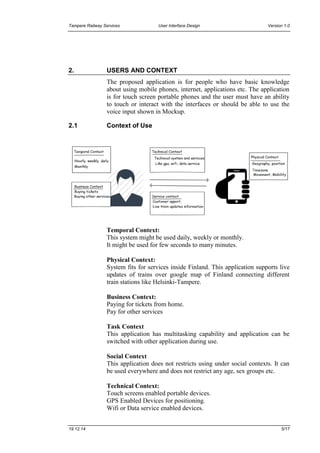 Tampere Railway Services User Interface Design Version 1.0
19.12.14 5/17
2. USERS AND CONTEXT
The proposed application is for people who have basic knowledge
about using mobile phones, internet, applications etc. The application
is for touch screen portable phones and the user must have an ability
to touch or interact with the interfaces or should be able to use the
voice input shown in Mockup.
2.1 Context of Use
Temporal Context:
This system might be used daily, weekly or monthly.
It might be used for few seconds to many minutes.
Physical Context:
System fits for services inside Finland. This application supports live
updates of trains over google map of Finland connecting different
train stations like Helsinki-Tampere.
Business Context:
Paying for tickets from home.
Pay for other services
Task Context
This application has multitasking capability and application can be
switched with other application during use.
Social Context
This application does not restricts using under social contexts. It can
be used everywhere and does not restrict any age, sex groups etc.
Technical Context:
Touch screens enabled portable devices.
GPS Enabled Devices for positioning.
Wifi or Data service enabled devices.
 