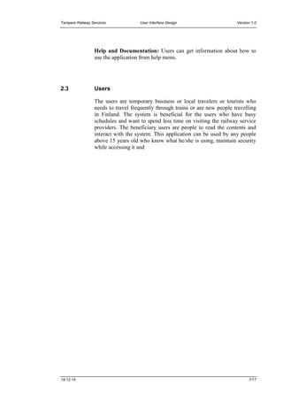 Tampere Railway Services User Interface Design Version 1.0
19.12.14 7/17
Help and Documentation: Users can get information about how to
use the application from help menu.
2.3 Users
The users are temporary business or local travelers or tourists who
needs to travel frequently through trains or are new people travelling
in Finland. The system is beneficial for the users who have busy
schedules and want to spend less time on visiting the railway service
providers. The beneficiary users are people to read the contents and
interact with the system. This application can be used by any people
above 15 years old who know what he/she is using, maintain security
while accessing it and
 