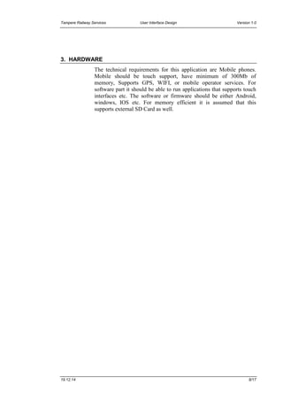 Tampere Railway Services User Interface Design Version 1.0
19.12.14 8/17
3. HARDWARE
The technical requirements for this application are Mobile phones.
Mobile should be touch support, have minimum of 300Mb of
memory, Supports GPS, WIFI, or mobile operator services. For
software part it should be able to run applications that supports touch
interfaces etc. The software or firmware should be either Android,
windows, IOS etc. For memory efficient it is assumed that this
supports external SD Card as well.
 